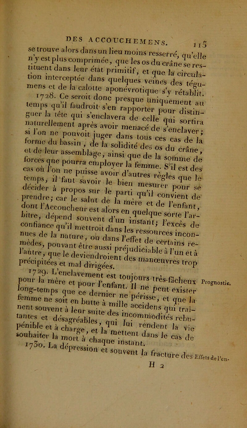 se trouve alors dans un lieu moins resserré, qu’elle n y est plus comprimée, que les os du crâne se res muent dans leur état primitif, et que la circula- i°n mterceptee dans quelques veines des téoi mens et de la calotte aponévrotique â’y rétablit 1728. Ce seroit donc nresane Lirt “ .emi,s qu’ü faud,.oit. se„p::;q;0: - §uer la tete qui s’enclavera de celle1 rmi naturellement après avoir menacé de 3 S,°rtlra £ J,°n T P°-oit juger forme du bassin , de la solidité des os du e * m de leur assemblage, ainsi que de la sorfi? cas oCù l’on P°Urra en)PloJer femme. S’il esTde! cas ou 1 on ne puisse avoir d’autres rA„i * , ■' &»t savoir le bien décider à nronns sur m • rei P°lir se prendre; car le salut de f  Ü tfU 1 convient de don, l’A^couclt t alors3 f‘de dépend son' f Tu'T confiance qu’il mettroir d-mc 1 1 l' 1 exces de nues de la natureZd,n’.Î^T“rces inc°n- mèdes, pouvant être a • de certains re- l’autre, 4 et à précipitées et mal dirigées. “ manœavr« Irop pour lF'i^re e^p^r l’en^nt'’ii’n'5 ,ras ^c^leux long-ternp. que ’Ce dernier „e „é Pe“ “is'er lemme ne soi, en butte™ m,’»* P T’ H ‘lae ,a nent souvent à leur suite des trai- tantes et désagréables o,d Ineommodités rebtt- pénible e, à eharge «.Æ 'U' r,:nden, la vie souhaiter la mort à’chaan^T1 d“S ie cas 7 • lja «epresston et souvent la fra , , m Ja ‘raclure des Effets de l’ci