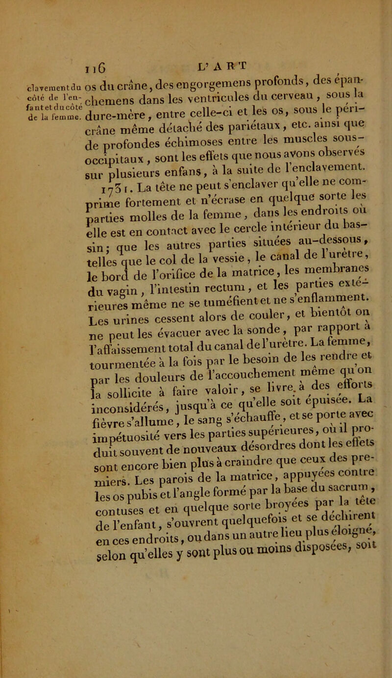 «lavement du côté de l’en- fant et du côté de la femme. 11G L’ART os du crâne, des engorgemens profonds, des epan- chemens dans les ventricules du cerveau sous la dure-mcre, entre celle-ci et les os, sous le peri- crâne même détaché des pariétaux, etc. ainsi que de profondes échimoses entre les muscles sous- occipitaux , sont les effets que nous avons observes sur plusieurs enfans, à la suite de 1 enclavement. 173 r. La tête ne peut s’enclaver qu elle ne com- prime fortement et n’écrase en quelque sorte les parties molles de la femme, dans les endroits ou elle est en contact avec le cercle intérieur du bas- sin : que les autres parties situées au-dessous, tellesVe le col de la vessie , le canal de 1 uretre, le bord de l’orifice de la matrice, les membranes du vagin, l’intestin rectum, et les parties exté- rieures même ne se tuméfient et ne s enflamment. Les urines cessent alors de couler, et bientôt n ne peut les évacuer avec la sonde, par rapport a l’affaissement total du canal de 1 uretre. La femm , tourmentée a la fois par le besoin de les rendre et par les douleurs de l’accouchement meme qno la sollicite à faire valoir, se livre, a des etto ts inconsidérés, jusqu’à ce quelle soit epuiste. La fillumeJ, le sang s’échauffe , et se porte avec impétuosité vers les parties supérieures, ou il pro- dmt souvent de nouveaux désordres dont les eflets sont encore bien plus à craindre que ceux des pre- miers. Les parois' de la matrice appuyées contre les os pubis et l’angle formé par la base du sacrum, contuses et en quelque sorte broyee., par la tete de l’enfant, s’ouvrent quelquefois et se dec , en ces endroits, ou dans un autre heu plus éloigné selon qu elles y sont plus ou moins disposées, so