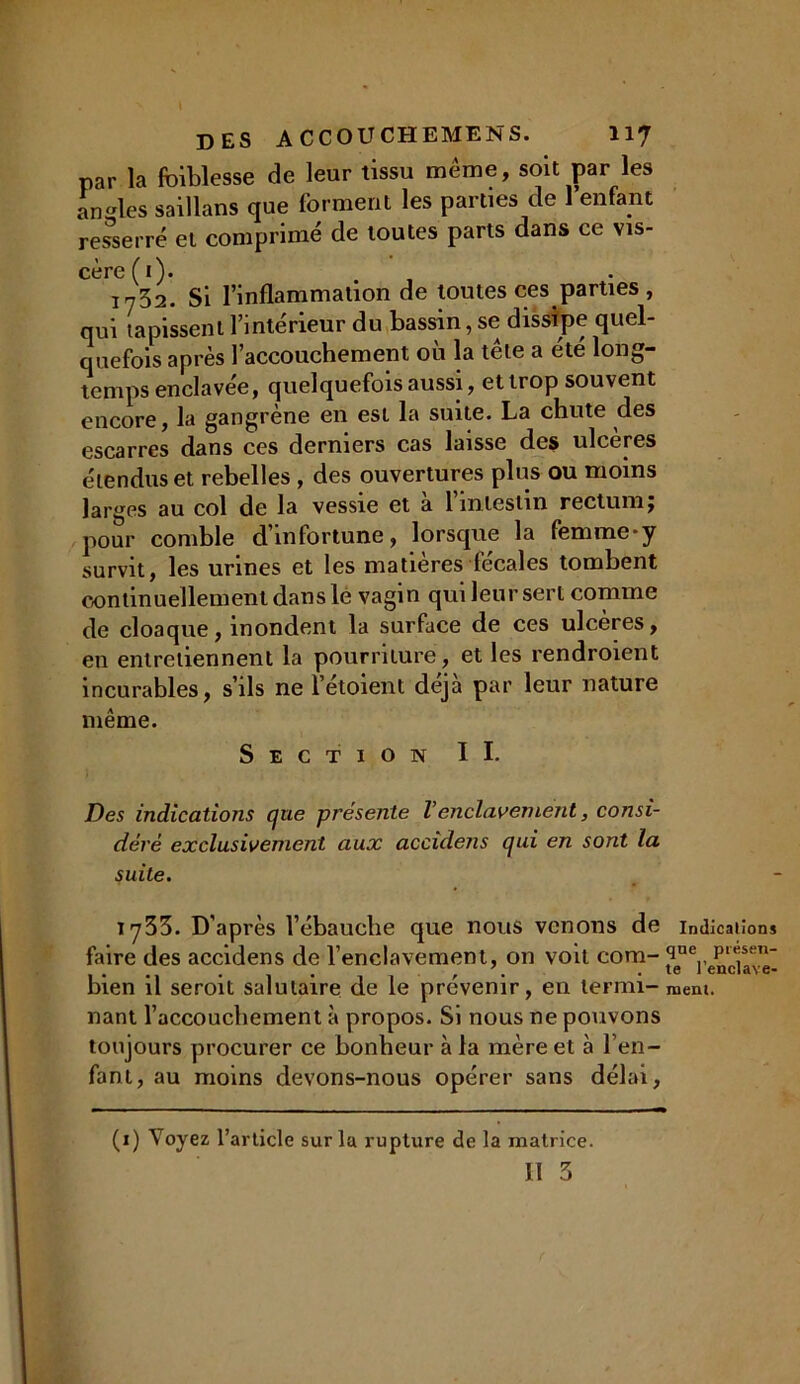 par la faiblesse de leur tissu meme, soit par les an les saillans que forment les parties de 1 enfant resserré et comprimé de toutes parts dans ce vis- cère (1). i732. Si l’inflammation de toutes ces parties , qui tapissent l’intérieur du bassin, se dissipe quel- quefois après l’accouchement où la tête a été long- temps enclavée, quelquefois aussi, etlrop souvent encore, la gangrène en est la suite. La chute des escarres dans ces derniers cas laisse des ulcères étendus et rebelles , des ouvertures plus ou moins larges au col de la vessie et a 1 intestin rectum j pour comble d’infortune, lorsque la femme-y survit, les urines et les matières fécales tombent continuellement dans le vagin qui leur sert comme de cloaque, inondent la surface de ces ulcères, en entretiennent la pourriture, et les rendroient incurables, s’ils ne l’étoient déjà par leur nature même. Section II. Des indications que présente Venclavement, consi- déré exclusivement aux accidens qui en sont la suite. iy33. D’après l’ébauche que nous venons de faire des accidens de l’enclavement, on voit com- bien il seroit salutaire de le prévenir, en termi- nant l’accouchement à propos. Si nous ne pouvons toujours procurer ce bonheur à la mère et à l’en- fant, au moins devons-nous opérer sans délai. (1) Voyez l’article sur la rupture de la matrice. Il 3 Indications que présen- te l’enclave- ment.