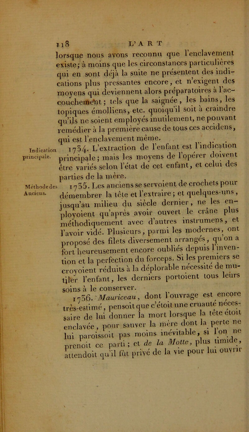 lorsque nous avons reconnu que 1 enclavement existe; à moins que les circonstances particulières qui en sont déjà la suite ne présentent des indi- cations plus pressantes encore, et nexigent des moyens qui deviennent alors prepa raton es a 1 ac- couchement ; tels que la saignee , les bains, les topiques émolliens, etc. quoiquil soit a craindre qu’ils ne soient employés inutilement, ne pouvant remédier à la première cause de tous ces accidcns, qui est l’enclavement même. Indication 1734. L’extraction de l’enfant est l’indication principale. principale; mais les moyens de loperer doivent être variés selon l’état de cet enfant, et celui des parties de la mère. Méthode des I y 35. Les anciens se servoient de crochets pour Anciens. démembrer la tête et l’extraire ; et quelques-uns, jusqu’au milieu du siècle dernier, ne^ les en- ployoient qu’après avoir ouvert le crâne plus méthodiquement avec d’autres instrumens, et l’avoir vidé. Plusieurs, parmi les modernes, ont proposé des filets diversement arrangés, qu on a fort heureusement encore oubliés depuis 1 inven- tion et la perfection du forceps. Si les premiers se croyoient réduits 'a la déplorable nécessite de mu- tiler l’enfant, les derniers portoient tous leurs soins à le conserver. i73ô. Mauriceau, dont l'ouvrage est encore très-estimé, pensoit que c’étoit une cruauté neces- saire de lui donner la mort lorsque la tete eloit enclavée, pour sauver la mère dont la perte ne lui paroissoit pas moins inévitable, si Ion ne prenoit ce parti; et de la Motte, plus tirm e, attendoit qu’il fût privé de la vie pour lui ouvrit