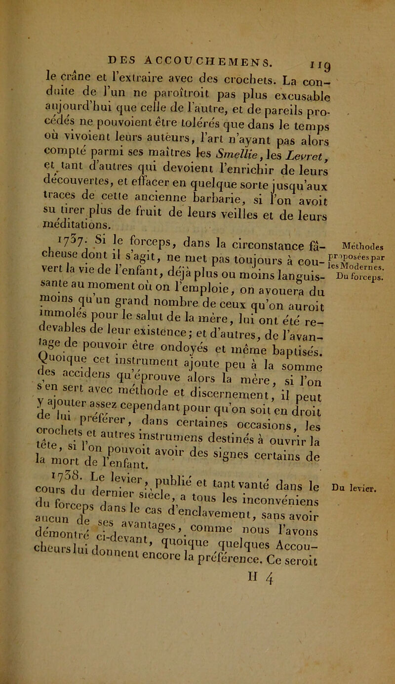 le crâne et l’extraire avec des crochets. La con- duite de l’un ne paroîtroit pas plus excusable aujourd’hui que celle de l’autre, et de pareils pro- cédés ne pouvoient être tolérés que dans le temps où vivoient leurs autëurs, l’art n’ayant pas alors compté parmi ses maîtres les Smellie, les Levret, et tant d’autres qui dévoient l’enrichir de leurs decouvertes, et effacer en quelque sorte jusqu’aux traces de cette ancienne barbarie, si l’on avoit su tirer plus de fruit de leurs veilles et de leurs méditations. 1737- Si le forceps, dans la circonslance fâ- Méthode, c îeusedont il s agit, ne met pas toujours à cou-S^'1’ ver la v.e de l’enfant, déjà plus ou moins languis- Bofo.' sanie au moment ou on l'emploie, on avouera du moms qu un grand nombre de ceux qu’on auroit immoles pour le salut de la mère, lui ont été re- devables de leur existence; et d’aulres, de l'avan- ce de pouvoir être ondoyés et même baptisés. «Juo,que cet instrument ajoute peu à la somme les accidens qu éprouvé alors la mère, si l’on ™ sm méthode et discernement, il peu y ajouter assez cependant pour qu’on soit en droit orochets^T’ ' ’S CCT,aineS occasions. les ”ête s l’on 65 I-'SlrUmCns deslin“ à ouvrir la eours3du demTer sîèSf'a'musT ^ d- 'C W’ du forceds din^ In n. l? s lnconveniens aucun de ses avanh! dencIavemeut, sans avoir démontré cédcvnn SCS’-COn,me ,nous ''«O»* clieurslui d ' ’ ’l1 quelques Accou- Ursiui tlonnc'“ encore la préférence. Ce seroit