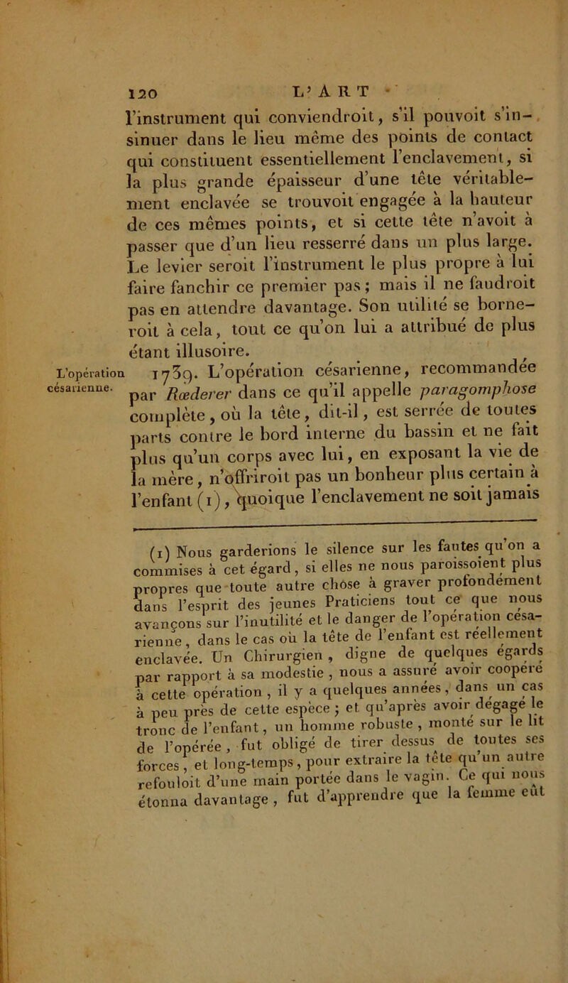 l’instrument qui conviendroit, s’il pouvoit s’in- sinuer dans le lieu même des points de contact qui constituent essentiellement l’enclavement, si la plus grande épaisseur d’une tête véritable- ment enclavée se trouvoit engagée à la hauteur de ces mêmes points, et si cette tete n avoit à passer que d’un lieu resserre dans un plus large. Le levier seroit l’instrument le plus propre à lui faire fanchir ce premier pas; mais il ne faudrait pas en attendre davantage. Son utilité se borne- rait à cela, tout ce quon lui a attribue de plus étant illusoire. L’opération 173g. L’opération césarienne, recommandée césarienne. pap 'R^erer dans ce qu’il appelle paragomphose complète, ou la tete, dit-il, est serree de toutes parts contre le bord interne du bassin et ne fait plus qu’un corps avec lui, en exposant la vie de la mère, n’offri roi l pas un bonheur plus certain à l’enfant (i), quoique l’enclavement ne soit jamais (i) Nous garderions le silence sur les fautes.qu on a commises à cet égard, si elles ne nous paroissoient plus propres que toute autre chose à graver profondément dans l’esprit des jeunes Praticiens tout ce que nous avançons sur l’inutilité et le danger de 1 operation césa- rienne, dans le cas où la tête de l’enfant est réellement enclavée. Un Chirurgien , digne de quelques égards par rapport à sa modestie , nous a assure avoir coopéré à celte opération , il y a quelques années, dans un cas à peu près de cette espèce ; et qu’après avoir dégagé le tronc de l’enfant, un homme robuste , monte sur le lit de l’opérée , fut obligé de tirer dessus^ de toutes ses forces, et long-temps, pour extraire la tete qu un autre refouloit d’une main portée dans le vagin Ce qui nous étonna davantage, fut d’apprendre que la femme eut