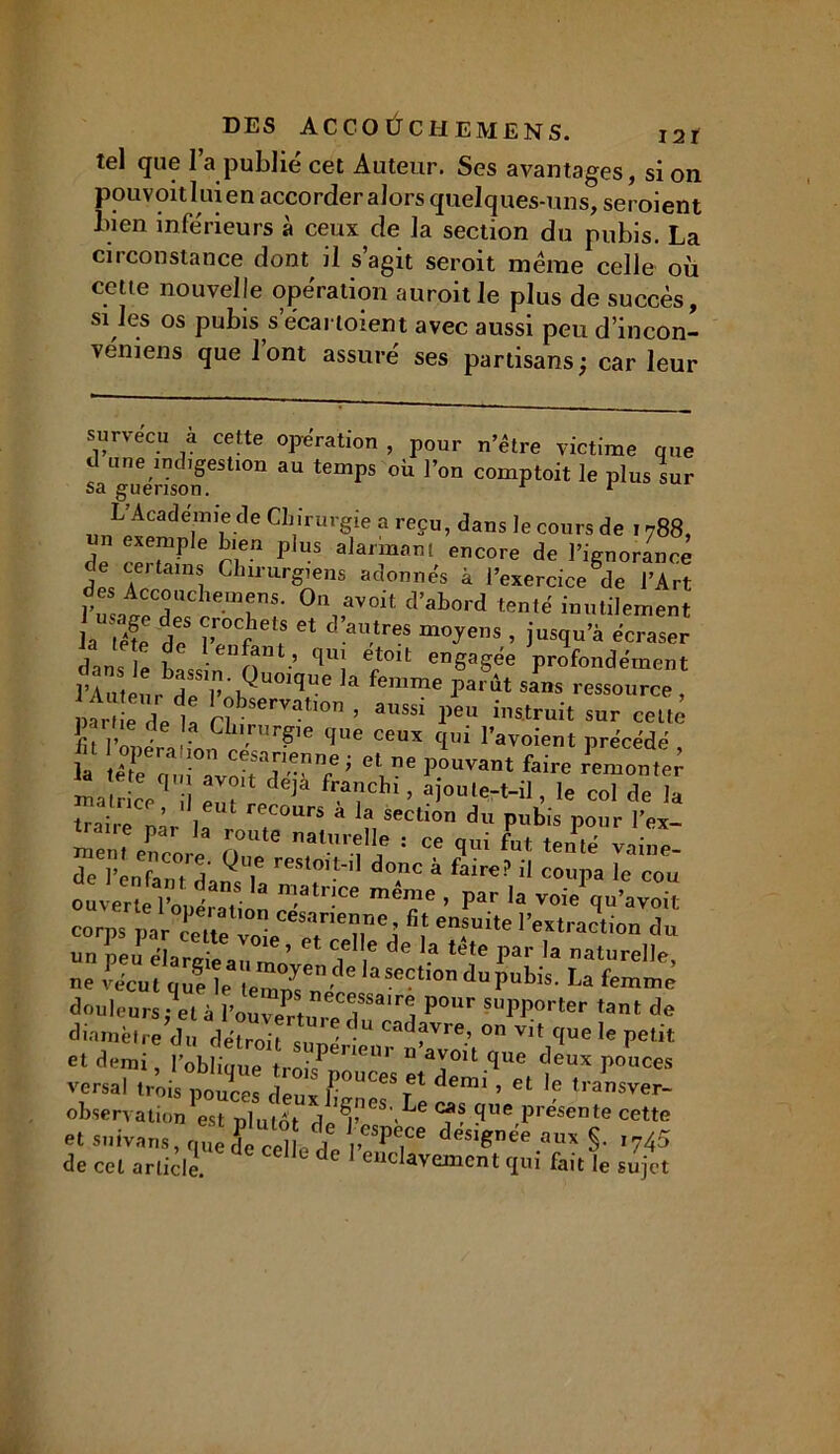 tel que l’a publié cet Auteur. Ses avantages, si on pou voit lui en accorder alors quelques-uns, seroient bien inférieurs à ceux de la section du pubis. La circonstance dont il s’agit seroit meme celle où cette nouvelle opération auroitle plus de succès, si les os pubis s ecartoient avec aussi peu d’incon- véniens que 1 ont assuré ses partisans ; car leur survécu à cette opération , pour n’être victime que d une indigestion au temps où l’on comptoit le plus sur sa guérison. 1 1 L Academie de Chirurgie a reçu, dans le cours de 1788, ? eX7P,e h'ea Plus alarmant encore de l’ignorance de certams Chirurgiens adonnés à l’exercice de l’Art des Accouchemens. On avoit d’abord tenté inutilement la tS tS Ct d’aUtreS m°^enS ’ îUS(lua écraser dans le hase' n” ’ ^“î eft0lt enSagee profondément riuteu,bdp V ',Qu0ique la femme Parût sans ressource , «r e delà n ’ aU8si PCU “^uit sur cette paihe de la Chirurgie que ceux qui l’avoient précédé fn opération césarienne; et ne pouvant faire remonter 1 cVl i! !Vr dejà ajoute-t-il, le coTdela 3tnce, il eut recours a la section du pubis pour l’ex «em/n™'* nU,e f11» ; » «1-i EWw de l’enfanTdamT reSt°1f'11 doAnc a faire? Ü coupa le cou ouverte En, ' . ® !atnce meme » Par la voie qu’avoif corps par cette  Cesarie“ne’ fit ens^ite l’extraction du u rfpeu éLrei^au<nnv * Z * ^ Par.,a -turelle, ne vécut que le témoin/ 6 aSeCtl0n du pubis. La femme douleurs - et à 1W?* nec®ssa,re1 Pour supporter tant de diantre du *U Cad?™> °n vit que le petit et demi, l’obliaue tmif 1GUl ria^0lt.<ïue deux pouces versai trois pouces deuxlmne^T1 dCmi ’ Gt 1ransver- observation est plutôt del’ S'Le - ?Ue P^ente cette etsuivans,qu[S cebeded*,*Dee §. ,745 de cet article. d enclavemcnt qui fait le sujet