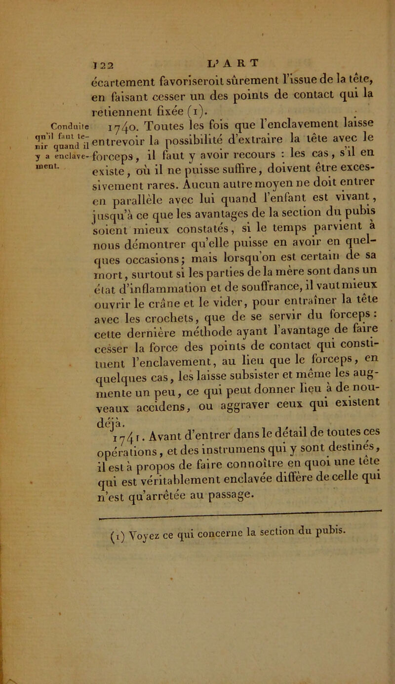 Conduite qn’il fiiut te- nir quand il y a enclave- ment. 122 L’ A R T écartement favorisèrent sûrement l’issue de la tete, en faisant cesser un des points de contact qui la retiennent fixée (i). 1740. Toutes les fois que l’enclavement laisse entrevoir la possibilité d extraire la tete avec le forceps, il faut y avoir recours : les cas, s il en existe, où il ne puisse suffire, doivent être exces- sivement rares. Aucun autre moyen ne doit entrer en parallèle avec lui quand l’enfant est vivant, jusqu’à ce que les avantages de la section du pubis soient mieux constatés, si le temps parvient à nous démontrer qu’elle puisse en avoir en quel- ques occasions; mais lorsqu on est certain de sa mort, surtout si les parties delà mère sont dans un état d’inflammation et de souffrance, il vaut mieux ouvrir le crâne et le vider, pour entraîner la tête avec les crochets, que de se servir du forceps, celte dernière méthode ayant 1 avantage de faire cesser la force des points de contact qui consti- tuent l’enclavement, au lieu que le forceps, en quelques cas, les laisse subsister et même les aug- mente un peu, ce qui peut donner lieu à de nou- veaux accidens, ou aggraver ceux qui existent d ^741. Avant d’entrer dans le détail de toutes ces opérations, et des instrumens qui y sont destinés, il est à propos de faire connoître en quoi une tete qui est véritablement enclavée diffère de celle qui n’est qu’arrêtée au passage. (i) Voyez ce qui concerne la section du pubis.