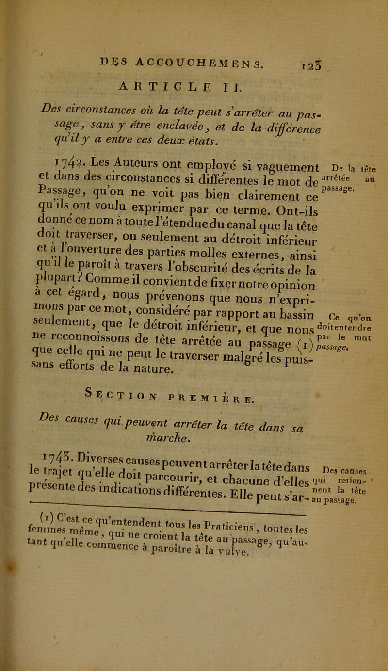 ARTICLE II. lêfe au Des circonstances où la tête peut s'arrêter au pas- sage, sans y être enclavée, et de la différence quily a entre ces deux états. 1742. Les Auteurs ont employé si vaguement Dp ia iê et dans des circonstances si différentes le mot de arrétëe a Passage, qu’on ne voit pas bien clairement ce”*' qu ils ont voulu exprimer par ce terme. Ont-ils donne ce nom à toute l’étendue du canal que la tête doit traverser, ou seulement au détroit inférieur et a: J ouverture des parties molles externes, ainsi qu il le paroit a travers l’obscurité des écrits de la plupart. Comme il convient de fixer notre opinion a cet egard, nous prévenons que nous n’expri- mons pai ce mot, considéré par rapport au bassin cP seulement, que le détroit inférieur^ et que noîis^lX De reconnoissons de tête arrêtée au oassa^e fOpar le mat r. iréKir Section première. De, causes qui peuvent an éter la tête dans sa marche. ie '4e, S^;::ruvent arrttcria Dréspnto j • j- ■ ParcouriL et chacune d’elles fim relien- 1 n.e des md.cnons differentes. Elle peut s’ar. .TpL^f “ femmS“Vme,U’7?aenl ton; Pr,lid*D» > toutes les •ant quelle coince “RT*'’