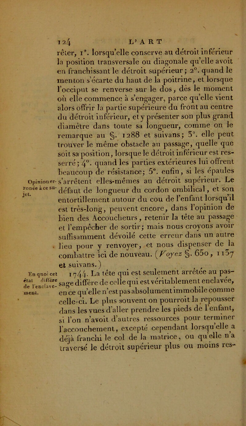 \ 124 L’ART rêler, i°. lorsqu’elle conserve au détroit inférieur la position transversale ou diagonale qu’elle avoit en franchissant le détroit supérieur ; 20. quand le menton s’écarte du haut de la poitrine, et lorsque l’occiput se renverse sur le dos, dès le moment où elle commence à s’engager, parce qu’elle vient alors offrir la partie supérieure du front au centre du détroit inférieur, et y présenter son plus grand diamètre dans toute sa longueur, comme on le remarque au §. 1288 et suivans; 5°. elle peut trouver le même obstacle an passage, quelle que soit sa position, lorsque le détroit inférieur est res- serré; 4°. quand les parties extérieures lui oflrent beaucoup de résistance; 5°. eufin, si les épaules Opinioner-s’arrêtent elles-mêmes au détroit supérieur. Le r°tnce a ce SU dé fa ut de longueur du cordon ombilical, et son entortillement autour du cou de l’enfant lorsqu il est très-long, peuvent encore, dans l’opinion de bien des Accoucheurs, retenir la tête au passage et l’empêcher de sortir; mais nous croyons avoir suffisamment dévoilé cette erreur dans un autre • lieu pour y renvoyer, et nous dispenser de la combattre ici de nouveau. [Voyez §. 65o ,1^7 et suivans. ) Enqnoi cet i 1744. La tête qui est seulement arrêtée au pas- d'e Venclavé- sage diffère de celle qui est véritablement enclavée, mtnu aVC en ce quelle n’est pas absolument immobile comme celle-ci. Le plus souvent on pourroit la repousser dans les vues d’aller prendre les pieds de l’enfant, si l’on n’avoit d’autres ressources pour terminer l’accouchement, excepté cependant lorsqu elle a déjà franchi le col de la matrice, ou qu’elle na traversé le détroit supérieur plus ou moins res- I |f\