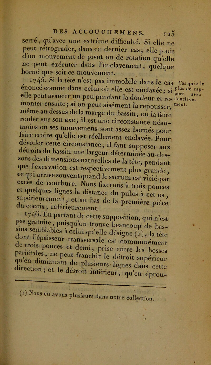 fj 123 DES ACCOU CHEM ENS, serré, qu'avec une exlrême difficulté. Si elle ne peut rétrograder, dans ce dernier cas, elle jouit d’un mouvement de pivot ou de rotation quelle ne peut exécuter dans l’enclavement, quelque borné que soit ce mouvement. , Ï745. Si la tête n est pas immobile dans Je cas Cas qui a î« énoncé comme dans celui où elle est enclavée- gj plus de rap- eUe peut avancer un peu pendant la douleur et Ve- Ciav” monter ensuite; si on peut aisément la repousser, mem- même au-dessus de la marge du bassin, ou la faire rouler sur son axe, il est une circonstance néan- moins où ses mouvemens sont assez bornés pour faire croire quelle est réellement enclavée. Pour dévoiler cette circonstance, il faut supposer aux détroits du bassin une largeur déterminée au-des- sous des dimensions naturelles de la tête, pendant que i excavation est respectivement plus grande ce qui arrive souvent quand le sacrum est vicié W eices de courbure Nous fixerons à trois pouces et quelques lignes la distance du pubis à cet os supérieurement, et au bas de la première pièce du coccix , inferieurement. 1 1746. En partant de cette supposition, qui n’est pas.gratuite puisqu’on trouve beaucoup de bas- «tus semblables à celui qu’elle désigne (?), la têm j°nt ].épaisseur transversale est communément de trots pouces et demi, prise entre les bossês pariétales, ne peut franchir le détroit supérieur ü ;m“r/e plusieurs ■ lignes da/s cetm eclion, et le detrott tnféneur, qu’en éprou- (>) Nous en avons plusieurs dans notre collection.