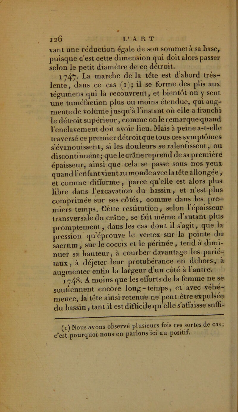 \ant une réduction égale de son sommet à sa base, puisque c’est cette dimension qui doit alors passer selon le petit diamètre de ce détroit. 1 j/fî. La marche de la tête est d’abord très- lente, dans ce cas (i); il se forme des plis aux légume ns qui la recouvrent, et bientôt on y sent une tuméfaction plus ou moins étendue, qui aug- mente de volume jusqu’à l’instant où elle a franchi le détroit supérieur, comme on le remarque quand l’enclavement doit avoir lieu. Mais à peine a-t-elle traversé ce premier détroitque tous ces symptômes s’évanouissent, si les douleurs se ralentissent, ou discontinuent; que le crâne reprend de sa première épaisseur, ainsi que cela se passe sous nos yeux quand l’enfant vient au monde avec la tête allongée, et comme difforme, parce quelle est alors plus libre dans l’excavation du bassin, et n’est plus comprimée sur ses côtés, comme dans les pre- miers temps. Cette restitution, selon l’épaisseur transversale du crâne, se fait même d’autant plus promptement, dans les cas dont il s’agit, que la pression qu’éprouve le vertex sur la pointe du sacrum , sur le coccix et le périnée , tend à dimi- nuer sa hauteur, à courber davantage les parié- taux, à déjeter leur protubérance en dehors, à augmenter enfin la largeur d’un côté à l’autre. °i 748. A moins que les efforts de la femme ne se soutiennent encore long-temps, et avec véhé- mence, la tête ainsi retenue ne peut être expulsée du bassin, tant il est difficile quelle s’affaisse sufii- (1) Nous avons observé plusieurs fois ces sortes de cas ; c’est pourquoi nous en parlons ici au positif.