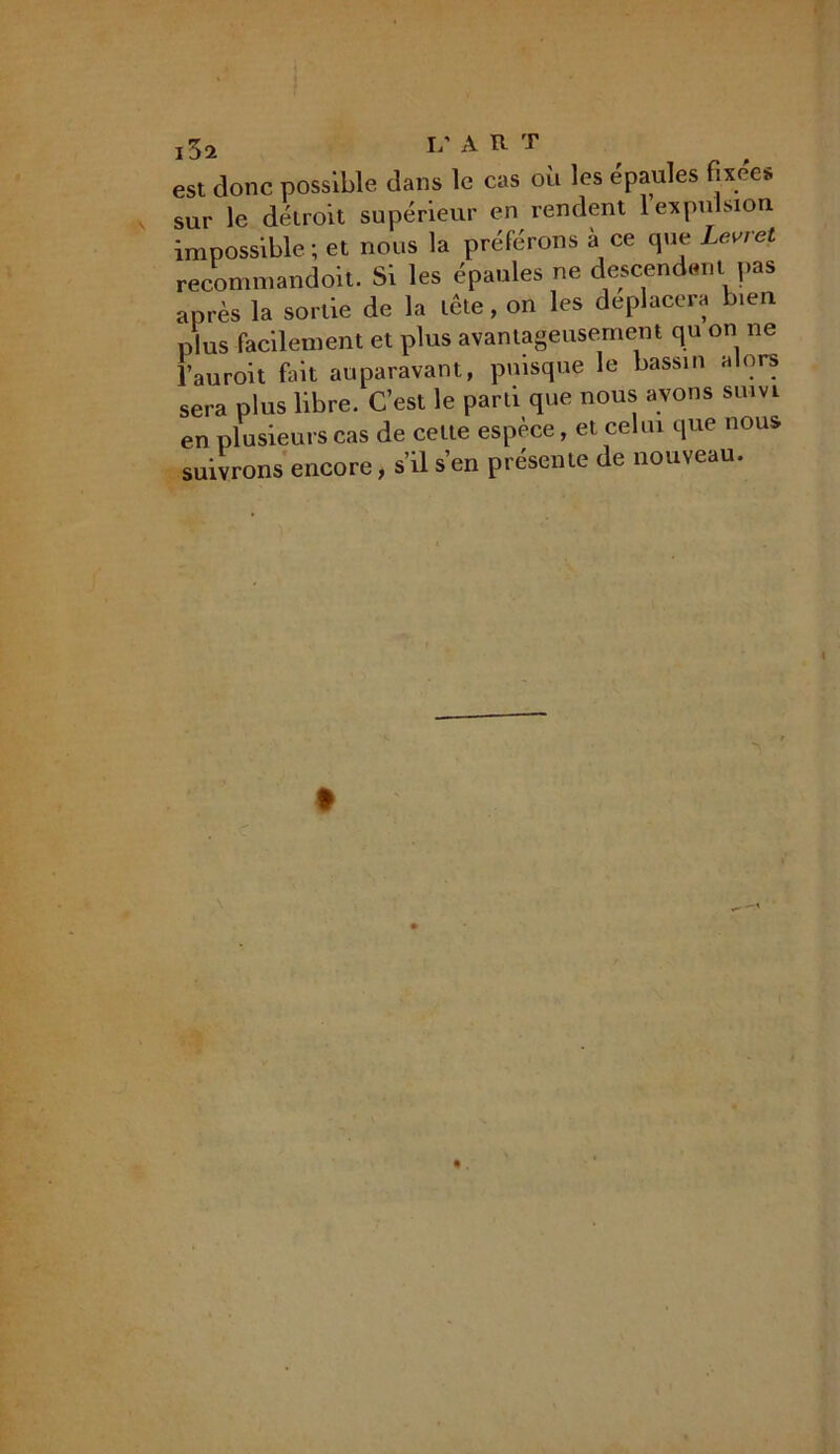 est donc possible dans le cas où les épaules fixées sur le détroit supérieur en rendent 1 expulsion impossible; et nous la préférons à ce que Levret recommandoit. Si les épaules ne descendent pas après la sortie de la tête, on les déplacera bien plus facilement et plus avantageusement qu on ne l’auroit fait auparavant, puisque le bassin alors sera plus libre. C’est le parti que nous avons suivi en plusieurs cas de celte espèce, et celui que nous suivrons encore, s’il s’en présente de nouveau.