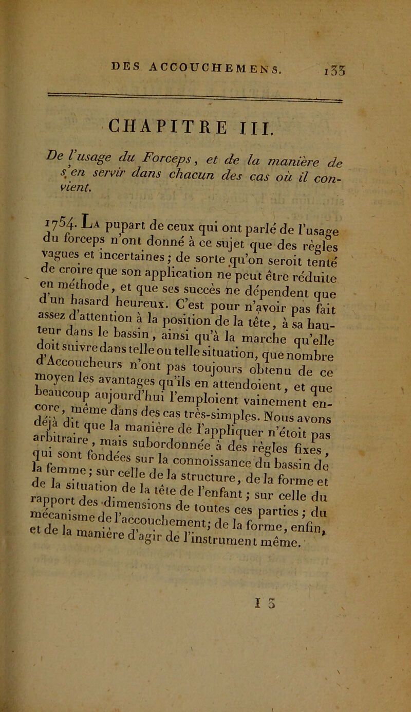 CHAPITRE III. De l’usage du Forceps, et de la manière de s, en servir dans chacun des cas où il con- vient. 1754 La pupart de ceux qui ont parlé de l’usage du forceps n ont donné à ce sujet que des règles vagues et incertaines ; de sorte qu’on seroit tenté de croire que son application ne peut être réduite en met 10 e, et que ses succès ne dépendent que dun hasard heureux. C’est pour n’avoir pas fait assez d attention a la position de la tête, à sa hau- teur dans le bassin, ainsi qu’à la marche qu’elle d’Acrn'TdanSte’Ie°UtdIesi tUation> cl»enombre d Accoucheurs nom pas toujours obtenu de ce yen les avantages qu’ils en attendoient, et que core^n^ auJ°ur(^Jlu* Remploient vainement en- déjà l13118 deS cas1très’simP,es. Nous avons arbLaireqUeJa ^ ^P Ver ’*<* pas ne, mais subordonnée à des règles e la ,uaniere d de l’instramem mêèc. I O \