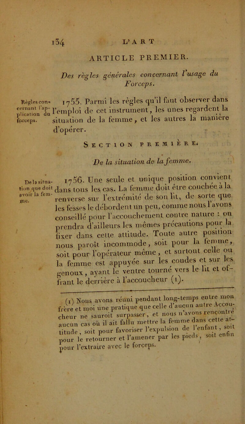 ARTICLE PREMIER. Des règles générales concernant l usage du Forceps. Règlescon- iy55. Parmi les règles qu’il faut observer dans cernant ''«p-l’ëmp]0i de cet instrument, les unes regardent la forceps. situation de la femme, et les autres la manière d’opérer. Section premier e* v • De la situation de la femme. Delà situa- i756. Une seule et unique position convient tion que doit jans ^0us les cas. La femme doit être couchee a la ^oirLient-averse ^ Ye%tvémhé (le son lit, de sorte que les fesses le débordent un peu, comme nous 1 avons conseillé pour l’accouchement contre nature : on prendra d’ailleurs les mêmes précautions pour la fixer dans celte attitude. Toute autre position nous paroît incommode, soit pour la femme, soit pour l’opérateur même , et surtout celle ou la femme est appuyée sur les coudes et sur les genoux , ayant le ventre tourne vers le lit et ot- fiant le derrière à l’accoucheur (1). (i) Nous avons réuni pendant long-temps entre mon frère et moi une pratique que celle d’aucun autre Accou- cheur ne sauroif surpasser, et nous n’avons rencontre aucun cas ou il ait fallu mettre la femme litude , soit pour favoriser I expulsion de enfant, so pour le retourner et l’amener par les pieds, soil en pour l’extraire avec le forceps.
