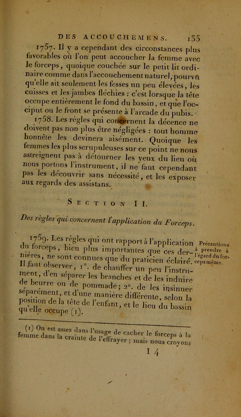 1757. Il y a cependant des circonstances plus favorables où l’on peut accoucher la femme avec le forceps, quoique couchée sur le petit lit ordi- naire comme dans raccouchementnaturel, pourvût qu elle ait seulement les fesses un peu élevées, les cuisses et les jambes fléchies : c’est lorsque la tête occupe entièrement le fond du bassin, et que l’oc- ciput ou le front se présente à l’arcade du pubis. 1758. Les règles qui concernent la décence ne doivent pas non plus être négligées : tout homme honnete les devinera aisément. Quoique les femmes les plus scrupuleuses sur ce point ne nous astreignent pas à détourner les yeux du lieu où nous portons l’instrument, il ne faut cependant pas Jes découvrir sans nécessité, et les exposer aux regards des assistans. ' ** S e C T I O N IL Des règles qui concernent l'application du Forceps. °m ™PP<>«à l’application P*»* rorceps, bien plus importantes que ces der-à Prendre EX501 “T vedu f>ra,icien 11 tant observer, i“. de chauffer on peu l’insir»- mem, d en séparer les branches et de les induire sépu<-UXt°'e,dr fommadè; de les insinuer séparément, et d une manière différente selon 1, position de la tête de l’enfant et leZ, a quelle occupe (1). ’ ° heU d“ hassm femme’daîu Sf Cad’er for«*‘ 4 I lC üe J elIrayer ; mais nous croyons I 4