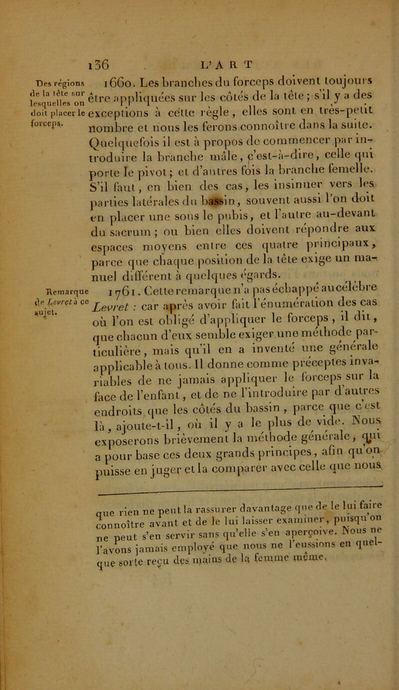 Des régions 1660. Les branches du forceps doivent toujours fesqueUes'on être appliquées sur les cotés de la tête ; s’il y a des doit placer le exceptions à celle réglé , elles sont en très-petit forceps. nombre et nous les ferons connoître dans la suite. Quelquefois il est à propos de commencer par in- troduire la branche mâle, cest-à-dire, celle qui porte le pivot ; et d’autres fois la branche femelle. S’il faut, en bien des cas, les insinuer vers les parties latérales du bassin, souvent aussi l’on doit en placer une. sous le pubis, et l’autre au-devant du sacrum ; ou bien elles doivent répondre aux espaces moyens entre ces quatre principaux, parce que chaque position de la tête exige un ma-> nuel différent à quelques égards. Remarque j 761. Cette remarque n’a pas échappé aucélèbre ce . car apn\s avoir fait l’énumération des cas où l’on est obligé d’appliquer le forceps , il dit, que chacun d’eux semble exiger une méthode par- ticulière , mais qu’il en a inventé une générale applicable à tous. Il donne comme préceptes inva- riables de ne jamais appliquer le forceps sur la face de l’enfant, et de ne l’introduire par d’autres endroits (pie les côtés du bassin , parce que cest là, ajoute-t-il, où il y a le plus de vide. Nous exposerons brièvement la méthode generale, cjui a pour base ces deux grands principes, afin qu on puisse en juger et la comparer avec celle que nous ciue rien ne peut la rassurer davantage que de le lui faire connoître avant et de le lui laisser examiner, piusqu on ne peut s’en servir sans qu’elle s’en aperçoive. INous ne l’avons jamais employé que nous ne 1 eussions en quel- que sorte reçu dçs mains dp la femme meme,