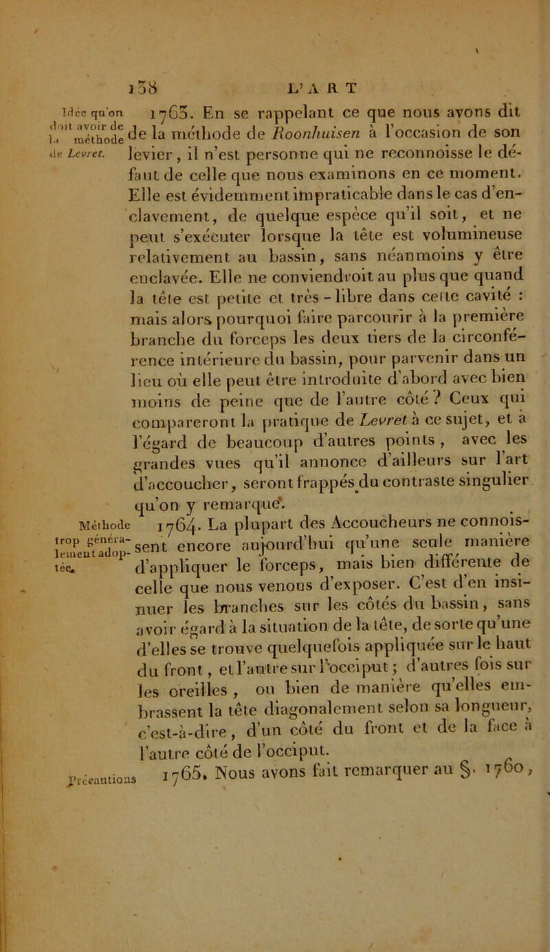 idée qu'on ij65. En se rappelant ce que nous avons dit il '\u'cthode de méthode de Roonliuisen à l’occasion de son a? Lcvret. levier, il n’est personne qui ne reconnoisse le de- faut de celle que nous examinons en ce moment. Elle est évidemment impraticable dans le cas d’en- clavement, de quelque espèce qu’il soit, et ne peut s’exécuter lorsque la tête est volumineuse relativement au bassin, sans néanmoins y etre enclavée. Elle ne conviendroit au plus que quand la tète est petite et très-libre dans celte cavité : mais alors pourquoi faire parcourir à la première branche du forceps les deux tiers de la circonfé- rence intérieure du bassin, pour parvenir dans un lieu où elle peut être introduite d’abord avec bien moins de peine que de l’autre cote ? Ceux qui compareront la pratique de Levret a ce sujet, et a l’égard de beaucoup d’autres points , avec les grandes vues qu’il annonce d’ailleurs sur 1 art d’accoucher, seront frappésylu contraste singulier qu’on y remarqué1. Méthode 1764. La plupart des Accoucheurs ne connois- sent encore aujourd’hui qu’une seule manière téç. d’appliquer le forceps, mais bien differente de celle que nous venons d’exposer. C’est d en insi- nuer les branches sur les côtés du bassin, sans avoir égard à la situation de la tête, de sorte qu’une d’elles se trouve quelquefois appliquée sur le haut du front, et l’antre sur l'occiput; d’autres fois sur les oreilles , ou bien de manière quelles em- brassent la tête diagonalement selon sa longueur, c’est-à-dire, d’un coté du front et de la face à l’autre côté de l’occiput. j'rèeautioas i 765. Nous avons fait remarquer au §. 1760 »