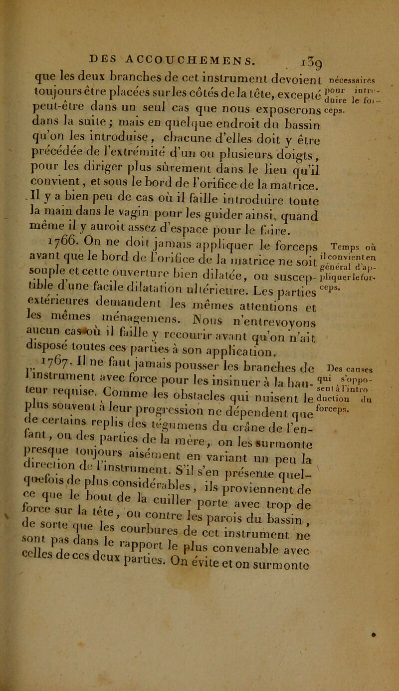 que les deux branches de cet instrument dévoient nécessflirfis toujours être placées sur les côtés de la tête, excenté !T”r ,in!1' , a, i 1 . 1 réduire le lot- peut-elre dans un seul cas que nous exposerons ceps, dans la suite ; mais en quelque endroit du bassin qu’on les introduise, chacune d’elles doit y être précédée de l’extrémité d’un ou plusieurs doigts, pour les diriger plus sûrement dans le lieu qu’il convient, et sous le bord de J orifice de la matrice. Il y a bien peu de cas ou il faille introduire toute la main dans le vagin pour les guider ainsi, quand même il y auroit assez d’espace pour le fi,ire. 1766. On ne doit jamais appliquer le forceps Temps où avant que le bord de l’orifice de la matrice ne soit il.conv:!î,en souple et cette ouverture bien dilatée, ou soscep-ÎS”riîf£ tibJe d une facile dilatation ultérieure. Les partiesceps‘ extérieures demandent les mêmes attentions et les memes ménagemens. Nous n’entrevovons aucun casou il faille y recourir avant qu’on n’ait dispose toutes ces parties à son application. *7 J7- 1 ne faut jamais pousser les branches de Des canses J instrument avec force pour les insinuer à la liait- qui *>p°- eitr requise. Comme les obstacles qui nuisent le£l p US souvent a leur progression ne dépendent queforcep?i• de certains replis des tég,miens du crâne de l’en- L*’™ f7. pa,'l,cs d,e la 'ère, on les surmonte a:Trrs ™émeat m variam ™ i» i° ‘V '«' ment. S'il s'en présente quel- ' rq ,c t Ç,UStc°n»jaérableS, ,ls proviennent ,1e ZâZ I,T 6 h C'Cr P°rte »* ««P de de sorte nue 'l ° <10,Ure pcs Pa,'°'s du bassin , sont pas dans 7 C0llr mr“ de cet instrument ne ccllesdeces deux'parties q p,.uf! conve,,able «»ec x pat ucs. Un évité et on surmonte