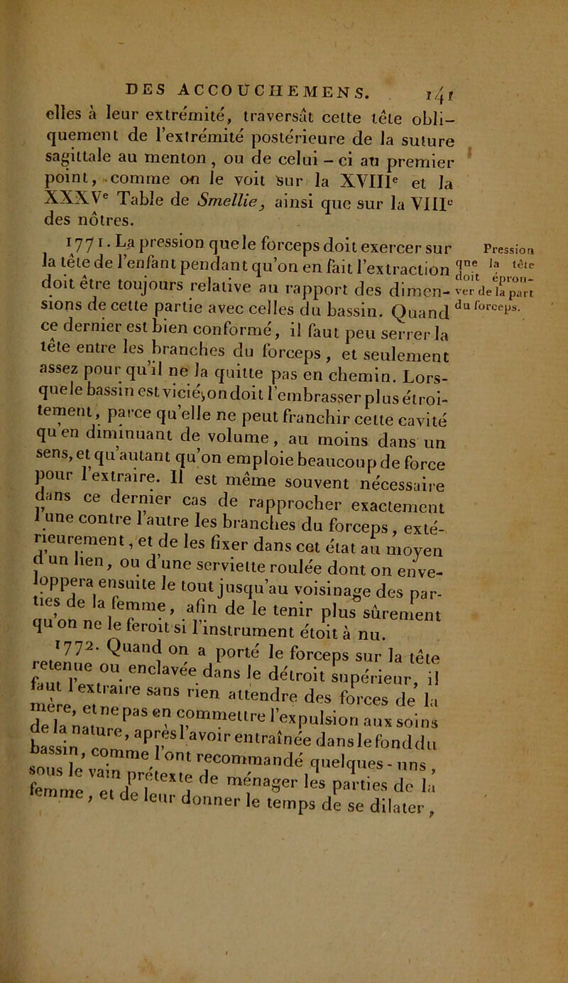 I4t elles à leur extrémité, traversât celte tête obli- quement de l’extrémité postérieure de la suture sagittale au menton , ou de celui - ci au premier point, comme on Je voit Sur la XVIIIe et la XXXVe Table de Smellie, ainsi que sur la VIIIe des nôtres. 1771. La pression quele forceps doit exercer sur Pression la tête de l’enfant pendant qu’on en fait l’extraction ]ne Ia t<5,c do,t être toujours relative au rapport des dimen- sions de cette partie avec celles du bassin. Quand duforceP-s- ce dernier est bien conformé, il faut peu serrer la tete entre les branches du forceps, et seulement assez pour qu’il ne la quitte pas en chemin. Lors- quele bassin esivicié^ondoit l’embrasser plus étroi- tement, parce quelle ne peut franchir celte cavité quen diminuant de volume, au moins dans un sens, et qu autant qu’on emploie beaucoup de force pour 1 extraire. U est même souvent nécessaire dans ce dernier cas de rapprocher exactement 1 une contre 1 autre les branches du forceps , exté- rieurement , et de les fixer dans cet état au moyen d un lien, ou d une serviette roulée dont on enve- 3?ienrSUUe ,e t0? jUSCJU’au Volsinaëe des Par* lies de la femme, afin de le tenir plus sûrement qu on ne le ferait si l’instrument e'toit à nu. I772- Quand on a porté le forceps sur la tête f'TZtl ^ danS 16 dëLr0it prieur, il aï1’  'î,0mmeUre ''«pulsion nus soins e’ “P™'avotr entraînée danslefonddu bassin, comme 1 ont recommandé quelques - uns femme ^ les P»«« de II ■ me, et de leur donner le temps de se dilater,