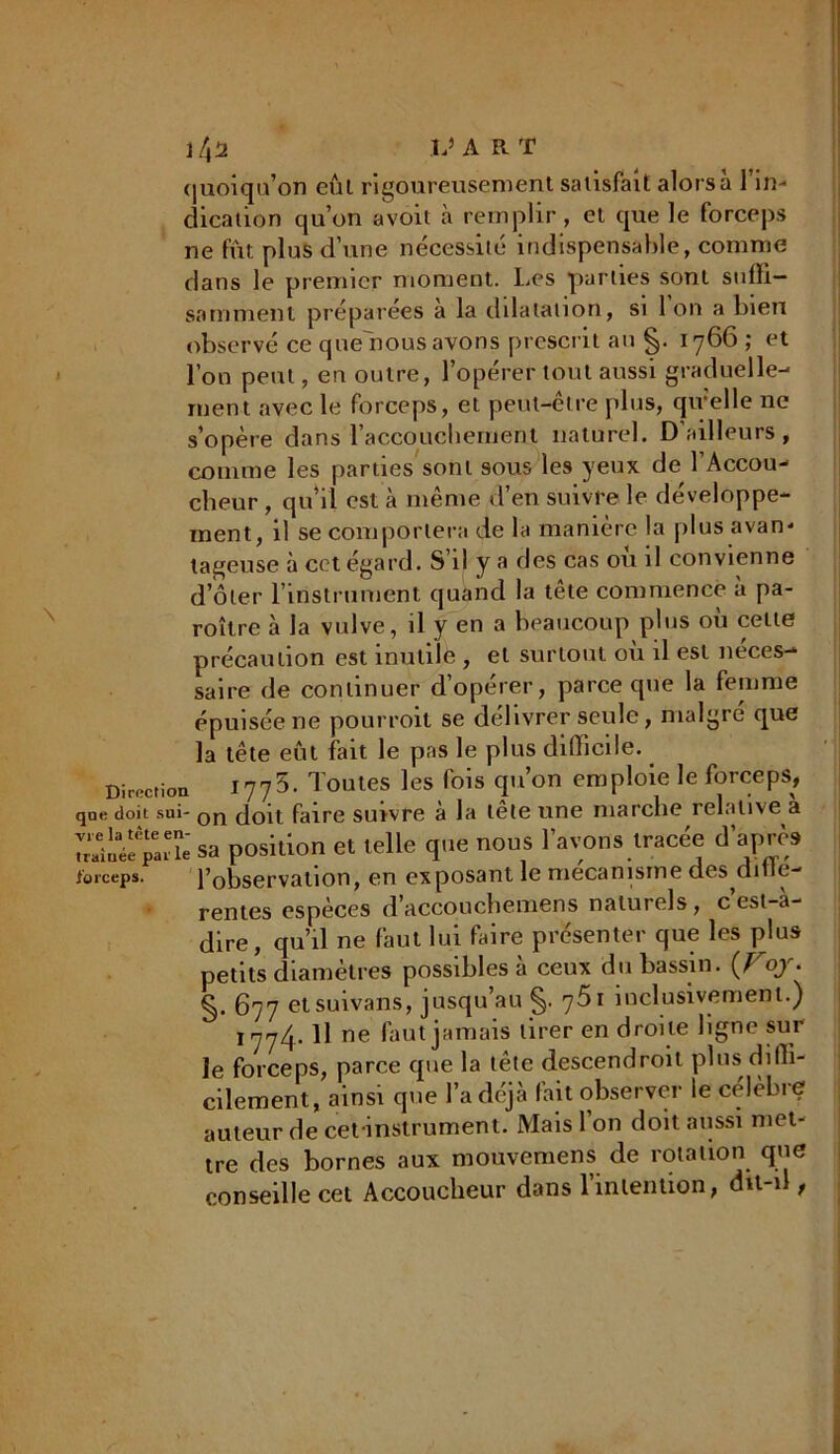 i/,2 L’ART quoiqu’on eût rigoureusement satisfait alors à l’in- dication qu’on avoil à remplir, et que le forceps ne fût plus d’une nécessité indispensable, comme dans le premier moment. Les parties sont suffi- samment préparées a la dilatation, si 1 on a bien observé ce queffious avons prescrit au 1766; et l’on peut, en outre, l’opérer tout aussi graduelle- ment avec le forceps, et peut-être plus, qu’elle ne s’opère dans l'accouchement naturel. D ailleurs, comme les parties sont sous les yeux de l’Accou- cheur , qu’il est à même d’en suivre le développe- ment, il se comportera de la manière la plus avan- tageuse à cct égard. S’il y a des cas ou il convienne d’ôter l’instrument quand la tête commence à pa- roître à la vulve, il y en a beaucoup plus où celte précaution est inutile , et surtout où il est néces- saire de continuer d’opérer, parce que la femme épuisée ne pourroit se délivrer seule, malgré que la tête eût fait le pas le plus difficile. Direction 1775. Toutes les fois qu’on emploie le forceps, que doit sui- Qjq doit faire suivre à la tête une marche relative a sa position et telle que nous lavons tracée d'après forceps. l’observation, en exposant le mécanisme des diile- rentes espèces d’accouchemens naturels, cest-a- dire, qu’il ne faut lui faire présenter que les plus petits diamètres possibles à ceux du bassin. oy. §. 677 etsuivans, jusqu’au §. 761 inclusivement.) 1774. Il ne faut jamais tirer en droite ligne sur le forceps, parce que la tête descendroit plus diffi- cilement, ainsi que la déjà fait observer le célèbre auteur de cefinstrument. Mais l’on doit aussi met- tre des bornes aux mouvemens de rotation que conseille cet Accoucheur dans l’intention, dit-d ,