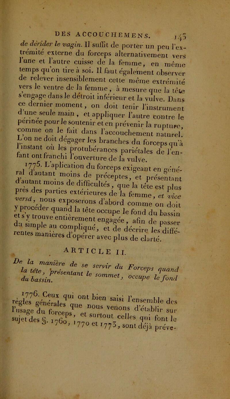 de dérider le vagin. I] sulüt de porter un peu l’ex- t rémi té externe du forceps alternativement vers l’une et l’autre cuisse de la femme, en même temps qu’on tire à soi. Il faut également observer de relever insensiblement cette même extrémité vers le ventre de la femme , à mesure que la tête s engage dans le détroit inférieur et la vulve. Dans ce dernier moment, on doit tenir l’instrument d une seule main , et appliquer l’autre contre le pennee pour le soutenir et en prévenir la rupture comme on Je fait dans l’accouchement nitureb L on ne doit dégager les branches du forceps qu’à instant ou les protubérances pariétales de l’en- fant ont franchi 1 ouverture de la vulve O’’'* Oins de pies des parties extérieures de la femme, et lice vei-sd, nous exposerons d’abord comme on doit etPsV“ouveTnr ““P6 le fond du bassin da £2 », Tei en8aS<!e ’ afiu de P»*** reniée ? c0™Pbq««. el de décrire les diffé- maniérés d opérer avec plus de clarté. ARTICLE I I. m> Fm*' **”<* du bassin. 6 S°mmet> °CCUPe Ie fond règles7 générales UauplllT|1>ien SaiS1 l en,s,embIe des l’usage du forcent Venons d établir sur sujettes §. ,76oP, i77oTt° 5CeJIS T font ,C 77 *77 J * sont déjà preve-