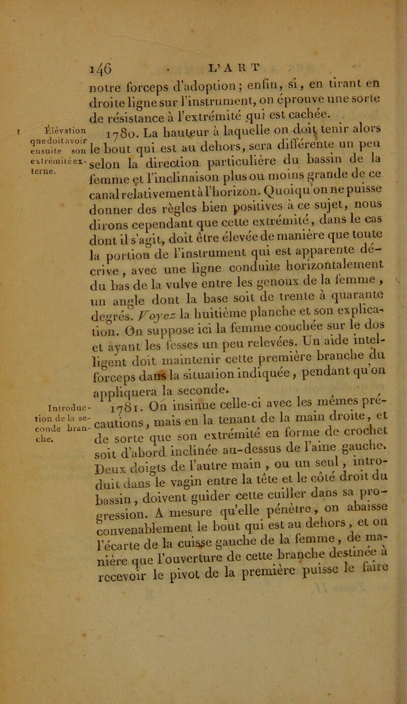 notre forceps d'adoption; enfin, si, en tuant en droite ligne sur l’instrument, on éprouve une sorte de résistance à l’extrémité qui est cachee. Élévation I78o. La hauteur à laquelle on doit, tenir alors Toa le bout qui est eu dehors, sera différente un peu es.tiémiiéex-sejon ja direction particulière du bassin de la femme et l’inclinaison plus ou moins grande de ce canal relativement à l’horizon. Quoiqu’on ne puisse donner des règles bien positives à ce sujet, nous dirons cependant que cette extrémité, dans le cas dont il s’agit, doit être élevée de manière que toute la portion de l’instrument qui est apparente dé- crive , avec une ligne conduite horizontalement du bas de la vulve entre les genoux de la femme , un angle dont la base soit de trente à quarante degrés Forez la huitième planche et son explica- tion. On suppose ici la femme couchée sur le dos et ayant les fesses un peu relevées. Un aide intel- ligent doit maintenir cette première branche du forceps dans la situation indiquée, pendant qu on appliquera la seconde. A , introdac- 1781. On insinue celle-ci avec les memes pre- t ion de la se- ^ ons niais en la tenant de la main droite, et biaU de sorte que son extrémité en forme de crochet soit d’abord inclinée au-dessus de lame gauche* Deux doigts de l’autre main , ou un seul, intro- duit dans le vagin entre la tête et le cote droit du bassin, doivent guider celte cuiller dans sa pro- gression. A mesure quelle pénétré, on abaisse convenablement le bout qui est au dehors et on l’écarte de la cuisse gauche de la femme , de ma- nière que l’ouverture de cette branche destinee a recevoir le pivot de la première puisse le faire
