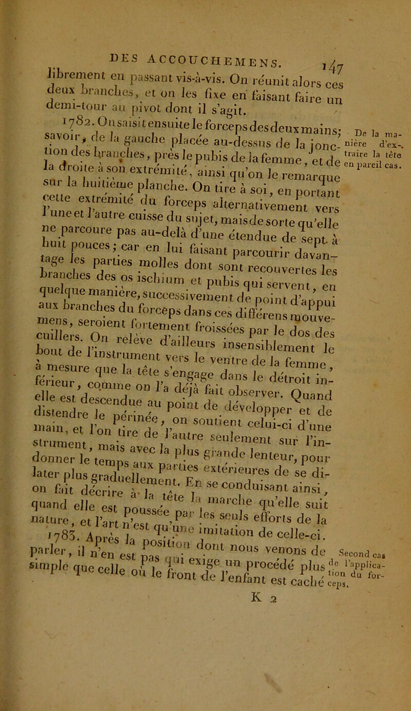Jibrement en passant vis-à-vis. On réunit alors ces deux .branches, et on Jes fixe en faisant faire un demi-tour au pivot dont il s’agit. 1782. Onsaisit ensuite Je forceps des deux mains- « , savoir^ de la gauche placée au-dessus Je la 10^ ^ ^ lion des branches, près Je pubis de iafemme et de traire la,tête a «troue à son extrémité A,nsi qu’on —— ,a llu,üe,,K; Penche. On tire à soi, en ponant cette extremile du forceps alternativement vers luneetl autre cmsse du sujet, maisdesortequ’elle ne parcoure pas au-delà d’une étendue delën 1 huit poucesj car en lui faisant parcourir dX- v.f ,CS P?' ues .m°Hes dont sont recouvertes les branches des os tschium et pubis cuti scrvem en quelque maniéré, successivement de point d’armui ^s'TeS^rps dr^di<^ ^ : cnil ë;s 0? -! ’ eë“em 0,SSées par le dos des b» .dcitt^ttinem^ïr'Ie ~Hë’mpSsaar k PlUS 8'ade '-euUr poui Uter plusgSCm'Tr, r nTS d° S* di- °n fait décrire à !- « * t ' seconduisant ainsi, quand elle est nom,/16 a, marc^e quelle suit nature, et l’art n’esun’1™ ■ eS.Se,iJs eff°rts de la i783. Après la nolVUV:C 'nmallon de celle-ci. Parler, i] n’en est ^ .om nous venons de Second simple que cell<a l exi8e nn procédé plus'10 i;,pp|;ca- I celle ou le front de l’enfant est cadié S.du fo‘'