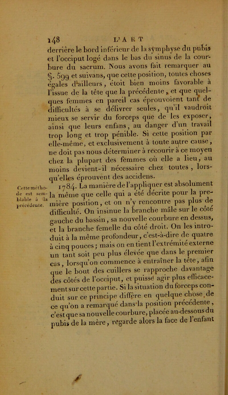 derrière le bord inférieur de l:i symphyse du pubis et l’occiput logé dans le bas du sinus de la cour- bure du sacrum. Nous avons fait remarquer au §. 599 et suivans, que cette position, toutes choses égales (tailleurs, étoit bien moins favorable à l’issue de la tête que la précédente , et que quel- ques femmes en pareil cas eprouvoient tant de difficultés à se délivrer seules, qu’il vaudroit mieux se servir du forceps que de les exposer , ainsi que leurs enfans, au danger d’un travail trop long et trop pénible. Si cette position par elle-même, et exclusivement à toute ai^tre cause, ne doit pas nous déterminer à recourir à ce moyen chez la plupart des femmes où elle a lieu, au moins devient-il nécessaire chez toutes , lors- qu’elles éprouvent des accidens. Cettemétiao- 1784. La manière de l’appliquer est absolument de est sem- ]a m£me que celle qui a été décrite pour la pre- mière position, et on n’y rencontre pas plus de difficulté. On insinue la branche male sur le cote gauche du bassin, sa nouvelle courbure en dessus, et la branche femelle du côté droit. On les intro- duit à la même profondeur, c’est-à-dire de quatre à cinq pouces ; mais on en lient l’extrémité externe un tant soit peu plus élevée que dans le premier cas, lorsqu’on commence à entraîner la tête, afin qUe le bout des cuillers se rapproche davantage des côtés de l’occiput, et puissé agir plus efficace- ment sur celle partie. Si la situation du forceps con- duit sur ce principe diffère en quelque chose.de ce qu’on a remarqué dans-la position precedente , c’est que sa nouvelle courbure, placée au-dessous du pubis de la mère, regarde alors la face de 1 entant