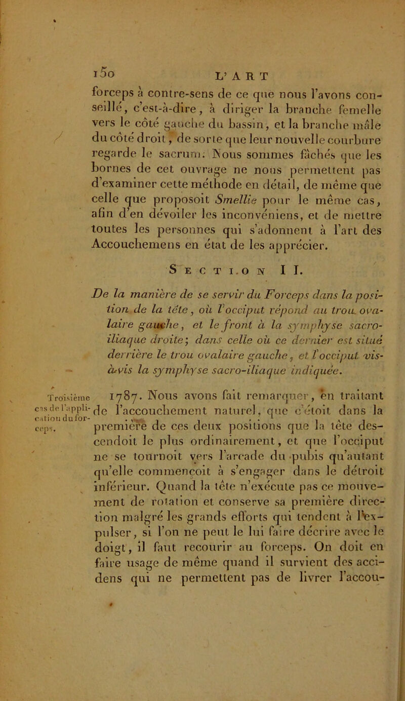 forceps à contre-sens de ce que nous l’avons con- seillé, c’est-à-dire, à diriger la branche femelle vers le côté gauche du bassin, et la branche mâle du côté droit, de sorte que leur nouvelle courbure regarde le sacrum, hious sommes fâchés que les bo mes de cet ouvrage ne nous permettent pas d examiner celte méthode en détail, de même que celle que proposoit Smellie pour le même cas, afin d’en dévoiler les inconvéniens, et de mettre toutes les personnes qui s’adonnent à l’art des Accouchemens en état de les apprécier. Secti.on II. De la manière de se servi/' du Forceps dans la. posi- tion de la tête, où Vocciput répond au trou, ova- laire gauche, et le front à la symphyse sacro- iliaque droite ; dans celle où ce dernier est situé derrière le trou ovalaire gauche, et l'occiput vis- cuvis la symphy se sacro-iliaque indiquée. Troisième 1787. Nous avons fait remarquer, en traitant cnsdet’;ippii-de l'accouchement naturel, que c’éloit dans la cation du for- . , , • • 1 , A 1 cep,. première de ces deux positions que Ja tete des- cendoit Je plus ordinairement , et que l’occiput ne se tournoit vers l’arcade du pubis qu’aulant qu’elle commençoit à s’engager dans le détroit inférieur. Quand la tête n’exécute pas ce mouve- ment de rotation et conserve sa première direc- tion malgré les grands efforts qui tendent à l'ex- pulser, si l’on ne peut le lui faire décrire avec le doigt, il faut recourir au forceps. On doit en faire usage de même quand il survient des acci- dens qui ne permettent pas de livrer l’accou-