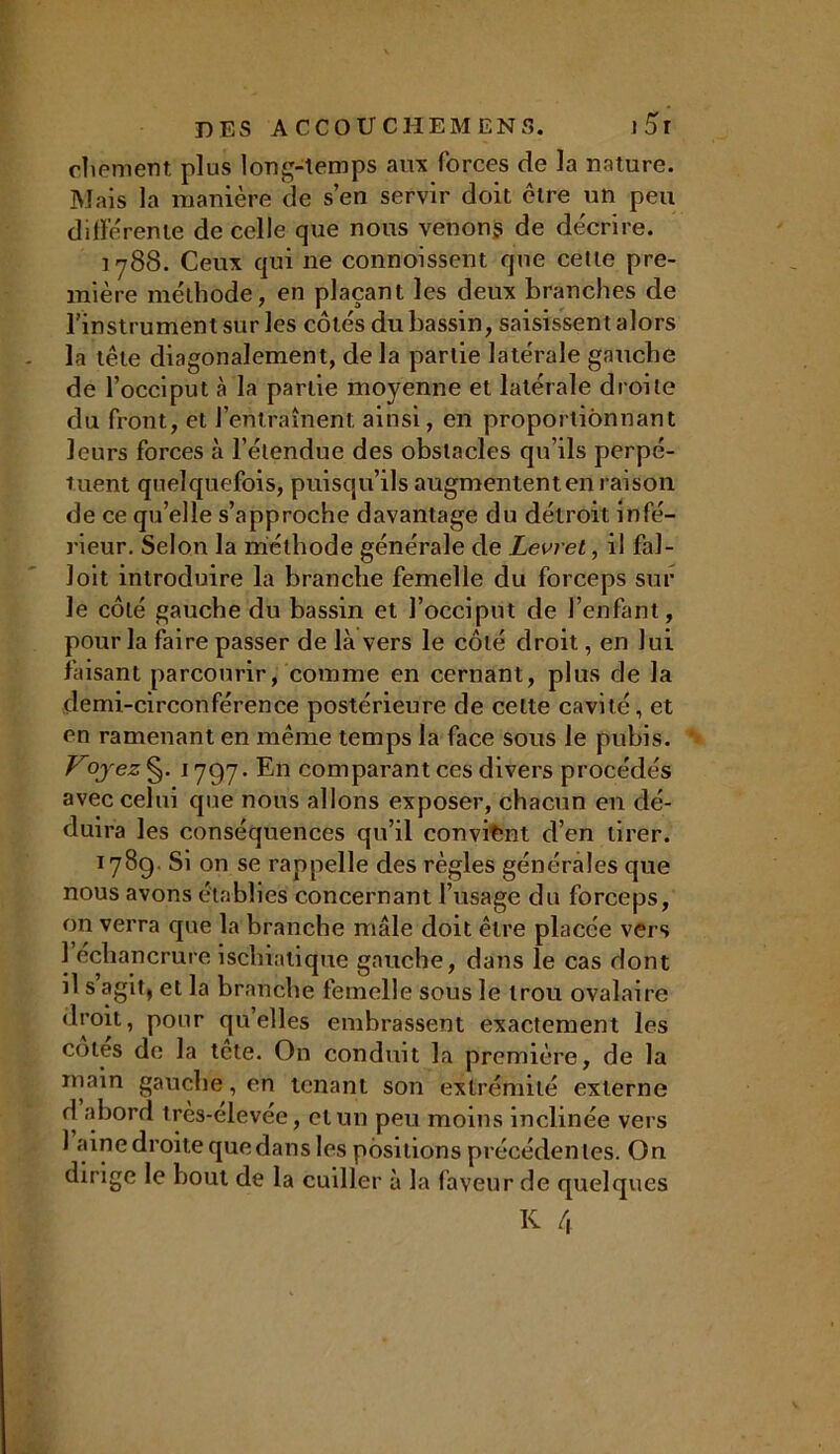 chement plus long-temps aux forces de la nature. Mais la manière de s’en servir doit être un peu di lié rente de celle que nous venénÿ de décrire. 1788. Ceux qui 11e connoissent que celle pre- mière méthode, en plaçant les deux branches de l’instrument sur les côtés du bassin, saisissent alors la tête diagonalement, de la partie latérale gauche de l’occiput à la partie moyenne et latérale droite du front, et l’entraînent, ainsi, en proportionnant leurs forces à l’étendue des obstacles qu’ils perpé- tuent quelquefois, puisqu’ils augmentent en raison de ce quelle s’approche davantage du détroit infé- rieur. Selon la méthode générale de Levret, il fal- Joit introduire la branche femelle du forceps sur le côté gauche du bassin et l’occiput de l’enfant, pour la faire passer de là vers le côté droit, en lui faisant parcourir, comme en cernant, plus de la demi-circonférence postérieure de celte cavité, et en ramenant en même temps la face sous le pubis. Vq}'ez§. 1797. En comparant ces divers procédés avec celui que nous allons exposer, chacun en dé- duira les conséquences qu’il convient d’en tirer. 1789, Si on se rappelle des règles générales que nous avons établies concernant l’usage du forceps, on verra que la branche mâle doit être placée vers 1 échancrure ischiatique gauche, dans le cas dont il s agit, et la branche femelle sous le trou ovalaire droit, pour qu’elles embrassent exactement les cotes de la tête. On conduit la première, de la main gauche, en tenant son extrémité externe d abord très-elevée, et un peu moins inclinée vers 1 aine droite que dans les positions précédentes. On dirige le bout de la cuiller à la faveur de quelques