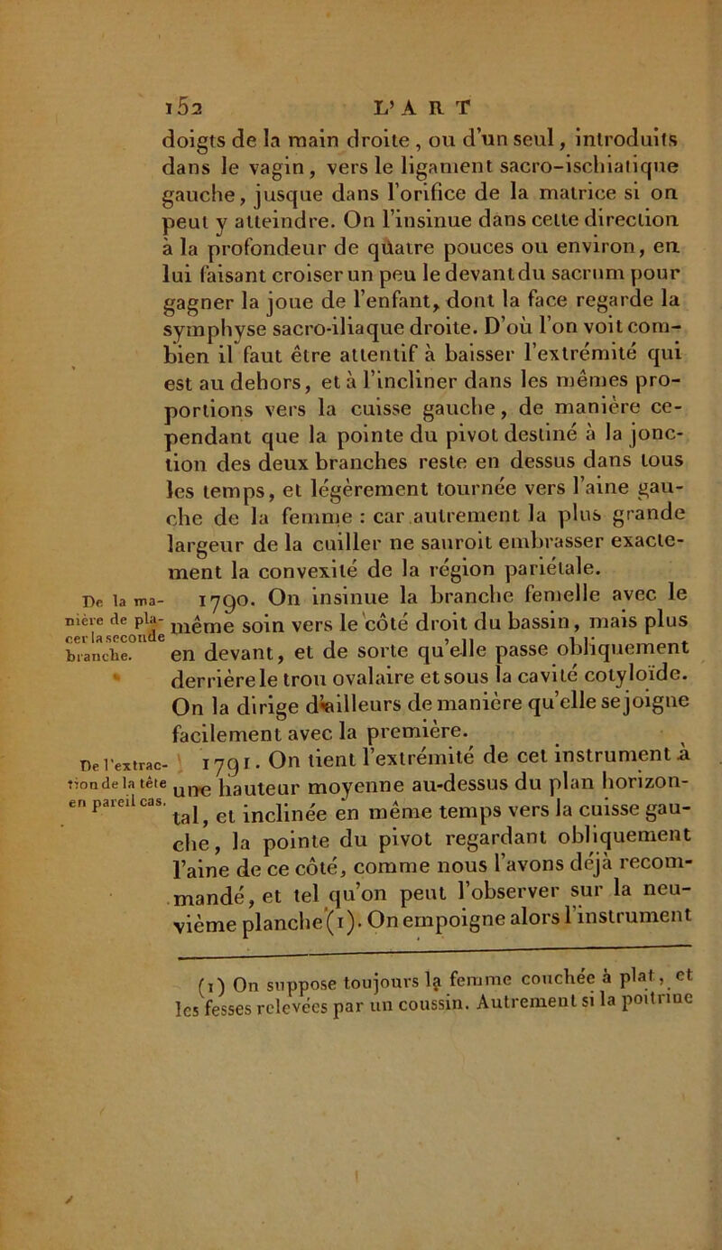 doigts de la main droite , ou d’un seul, introduits dans le vagin, vers le ligament sacro-ischialique gauche, jusque dans l’orifice de la matrice si on peut y atteindre. On l’insinue dans celte direction, à la profondeur de qüaire pouces ou environ, en lui faisant croiser un peu le devant du sacrum pour gagner la joue de l’enfant, dont la face regarde la symphyse sacro-iliaque droite. D’où l’on voit com- bien il faut être attentif à baisser l’extrémité qui est au dehors, et à l’incliner dans les mêmes pro- portions vers la cuisse gauche, de manière ce- pendant que la pointe du pivot destiné à la jonc- tion des deux branches reste en dessus dans tous les temps, et légèrement tournée vers l’aine gau- che de la femme : car autrement la plus grande largeur de la cuiller ne sauroit embrasser exacte- ment la convexité de la région pariétale. De lama- 1790. On insinue la branche femelle avec le n‘rla.secondé uiême soin vers le côté droit du bassin, mais plus branche!1 6en devant, et de sorte quelle passe obliquement derrière le trou ovalaire et sous la cavité cotyloïde. On la dirige d’ailleurs de manière quelle se joigne facilement avec la première.^ De l’extrac- 17g i. On tient l’extrémité de cet instrument à tionde la tête um3 Jiauteur moyenne au-dessus du plan horizon- er. pareil cas. ^ ^ inclinée en même temps vers la cuisse gau- che, la pointe du pivot regardant obliquement l’aine de ce côté, comme nous l’avons déjà recom- mandé, et tel qu’on peut l’observer sur la neu- vième planche (i). On empoigne alors l'instrument (0 On suppose toujours la femme couchée à plat, et les fesses relevées par un coussin. Autrement si la poitrine