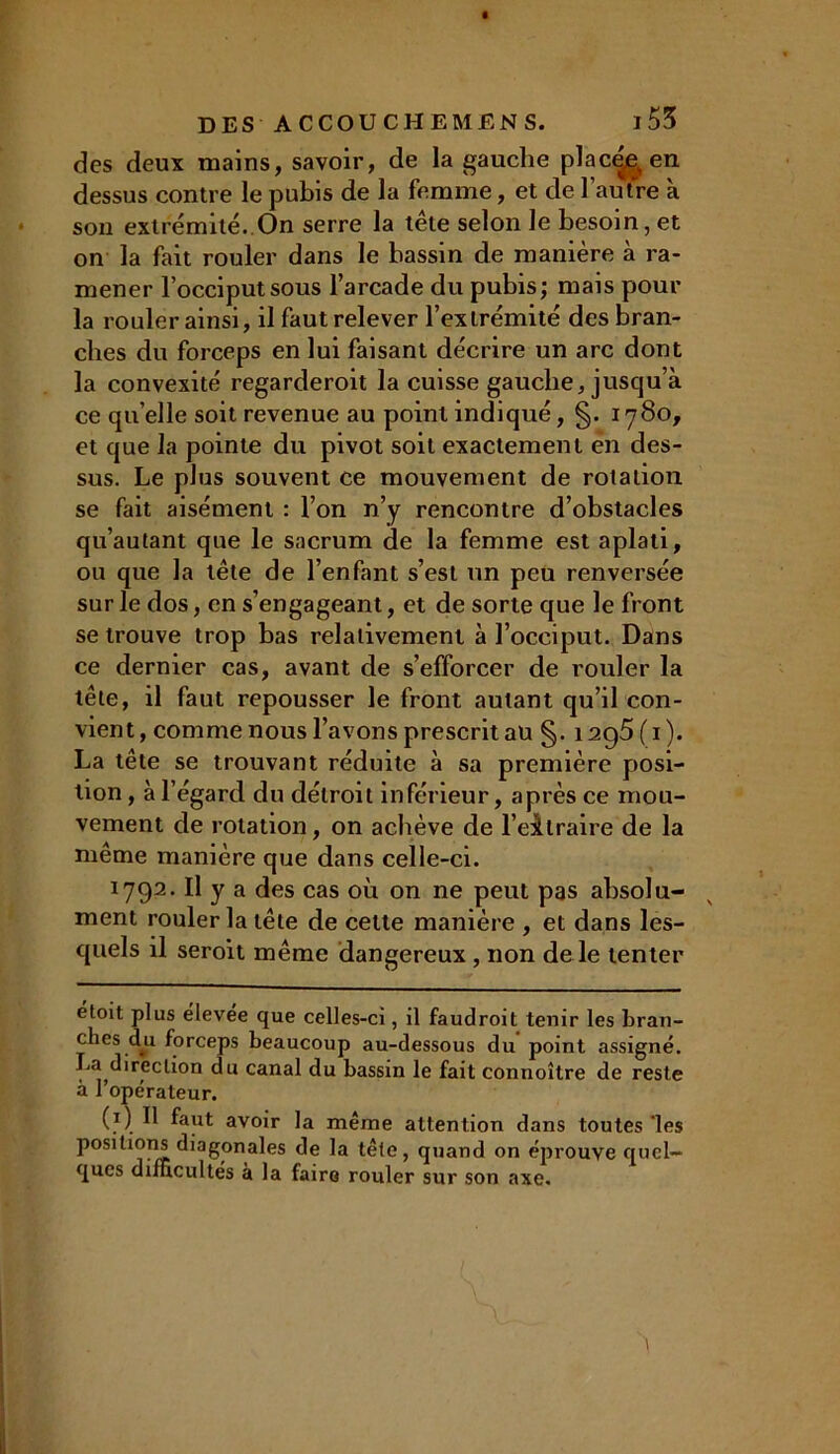 des deux mains, savoir, de la gauche placé,e,, en dessus contre le pubis de la femme, et de l’autre à son extrémité. On serre la tête selon le besoin, et on la fait rouler dans le bassin de manière à ra- mener l’occiput sous l’arcade du pubis; mais pour la rouler ainsi, il faut relever l’extrémité des bran- ches du forceps en lui faisant décrire un arc dont la convexité regarderoit la cuisse gauche, jusqu’à ce qu elle soit revenue au point indiqué, §. 1780, et que la pointe du pivot soit exactement en des- sus. Le plus souvent ce mouvement de rotation se fait aisément : l’on n’y rencontre d’obstacles qu’aulant que le sacrum de la femme est aplati, ou que la tête de l’enfant s’est un peu renversée sur le dos, en s’engageant, et de sorte que le front se trouve trop bas relativement à l’occiput. Dans ce dernier cas, avant de s’efforcer de rouler la tête, il faut repousser le front autant qu’il con- vient, comme nous l’avons prescrit au §. i2g5(i). La tête se trouvant réduite à sa première posi- tion , à l’égard du détroit inférieur, après ce mou- vement de rotation, on achève de l’extraire de la même manière que dans celle-ci. 1792. Il y a des cas où on ne peut pas absolu- ment rouler la tête de celte manière , et dans les- quels il seroit même dangereux , non de le tenter étoit plus élevée que celles-ci, il faudroil tenir les bran- ches du forceps beaucoup au-dessous du point assigné. La direction du canal du bassin le fait connoître de reste à l’opérateur. (1) Il faut avoir la même attention dans toutes ‘les positunis diagonales de la tête, quand on éprouve quel- ques difficultés à la faire rouler sur son axe.