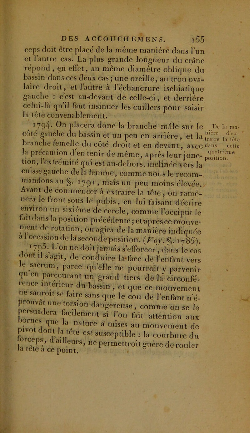 ceps doit être placé de la même manière dans l’un et l’autre cas. La plus grande longueur du crâne répond, en efïct, au même diamètre oblique du bassin dans ces deux cas ; une oreille, au trou ova- laire droit, et 1 autre a l’échancrure ischiatique gauche : c’est au-devant de celle-ci, et derrière celui-là qu il laut insinuer les cuillers pour saisir la tête convenablement. 1794. On placera donc la branche mâle sur le De la ma. côté gauche du bassin et un peu en arrière, et la ]ad^; branche femelle du coté droit et en devant, aVCCdans celte la précaution d’en tenir de même, après leur jonc- lion, ] extrémité qui est an-dehors, inclinée vers la cuisse gauche delà femme, comme nous le recom- mandons au §. 1791, mais un peu moins élevée. Avant de commencer à extraire la tête, on ramè- nera le Iront sous le pubis, en lui faisant décrire environ un sixième de cercle, comme l’occiput Je fait dans la position précédente; etnprèsce monve- picnt de rotation, on agira de la manière indiquée a 1 occasion de la seconde-position. {Foy. §. 1785). 1795.’ L’on ne doit jamais s’efforcer, dans le cas f ont il s agit, de conduire la'face de l’enfant vers e sacrum, parce qu’elle ne pourrait y parvenir qn en parcourant un grand tiers de la circonfé- rence intérieur du bassin , et que ce mouvement ' saurait se faire sans que le cou de l’enfant ne- pronv.-.t une torsmn dangereuse, comme on se le persuadera facilement si l'on fait attention aux nivelât ^'1 '',nail1re a ntises au mouvement de IbrcenwP uf10 'S' sl,sccPllt)|e : la courbure du ceps d ailleurs, ne permettroit guère de rouler Ja tele a ce point.