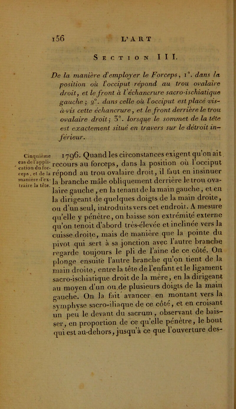 Section III. De la manière d'employer le Forceps, i3. dans la position où l'occiput répond au trou ovalaire droit, et le front à Véchancrure sacro-ischiatique gauche ,* 2°. dans celle où l'occiput est placé vis- à-vis celte échancrure, et le front derrière le trou ovalaire droit ; 3°. lorsque le sommet de la tête est exactement situé en travers sur le détroit in- férieur. Cinquième i yq6. Quand les circonstances exigent qu’on ait casdeiappii-recours au forceps, dans la position ou 1 occiput reps, et de la répond au trou ovalaire droit, il laut en insinuer manière d'ex- ja branche mâle obliquement derrière le trou ova- traire la tete. . , , 1 , . i . „ Jaire gauche , en la tenant de la main gauche, et en la dirigeant de quelques doigts de la main droite, ou d’un seul, introduits vers cet endroit. A mesure qu’elle y pénètre, on baisse son extrémité externe qu’on tenoit d’abord très-élevée et inclinée vers la cuisse droite, mais de manière que la pointe du pivot qui sert à sa jonction avec 1 autre brandie regarde toujours le pli de 1 aine de ce cote. On plonge ensuite l’autre branche qu’on tient de la main droite, entre la tête de l’enfant et le ligament sacro-iscliiatique droit de la mère, en la dirigeant au moyen d’un ou.de plusieurs doigts de la main gauche. On la fait avancer en montant vers la symphyse sacro-iliaque de ce côté, et en croisant un peu le devant du sacrum, observant de bais- ser, en proportion de ce qu’elle pénètre, le bout qui est au-dehors, jusqu’à ce que l’ouverture des-