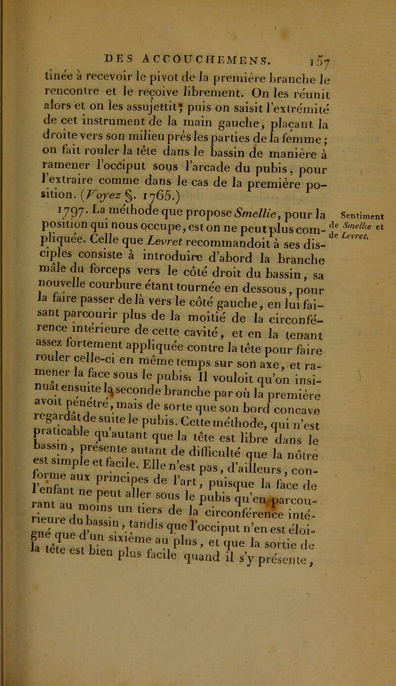 linée à recevoir le pivot de la première branche le rencontre et le reçoive librement. On les réunit alors et on les assujettit; puis on saisit l’extrémité de cet instrument de la main gauche, plaçant la droite vers son milieu près les parties de la femme ; on fait rouler la tête dans Je bassin de manière à ramener l’occiput sous l’arcade du pubis, pour l’extraire comme dans le cas de la première po- sition. (Voyez §. 1765.) I797* La méthode que propose Smellie, pour la Sentiment position qui nous occupe, est on ne peutplus com- s,nel/ie et pliquée. Celle que Levret recommandoit à ses dis- 6 Uvret' cip es consiste à introduire d’abord la branche male du forceps vers le côté droit du bassin, sa nouvelle courbure étant tournée en dessous, pour a faire passer de là vers le côté gauche, en lui fai- sant parcourir plus de la moitié de la circonfé- rence intérieure de celte cavité, et en la tenant assez fortement appliquée contre la tête pour faire iouler celle-ci en même temps sur son axe, et ra- mener la face sous le pubis*. Il vouloit qu’on insi- maateusuitelqseconde branche par où la première pénétré, mais de sorte que son bord concave regardai de suite le pubis. Celle méthode, qui n’est p. .cable (piaulant que la tête est lib.4 dans le , ’ Prese»‘e autant de difficulté que la nôtre e sttnple e, fac e. Elle n’est pas, d’ailleurs, Zl lSn,aUX PrmClrde >’art P“isque la face de ™ !,PeUl aer “T la pubis qu’eu «arcou- ëné oue db?”’• !and'S 1no 1'occiPut «’en est éloi- la KbTen'nr’f a“, P'S’ 61 ,a * letc est bien plus facile quand il s’y présente,