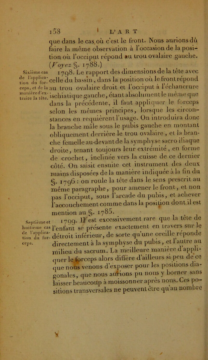 que dans le cas. où c’est le front. Nous aurions dù faire la même observation à l’occasion de la posi- tion où l’occiput répond au trou ovalaire gauche. [Voyez §. 1788.) Sixième cas 1798. Le rapport des dimensions de la tete avec fin,,1 Xplfor‘celle du bassin, dans la position où le front répond ceps, et de la au trou ovalaire droit 61 l occiput ci 1 échancrure n'aire^ïa'tête! ischia tique gauche, étant absolument le même que dans la précédente, il faut appliquer le forceps selon les mêmes principes, lorsque les circon- stances en requièrent l’usage. On introduira donc la branche mâle sous le pubis gauche en montant obliquement derrière le trou ovalaire , et la bran- che femelle au-devant de la symphyse sacro iliaque droite, tenant toujours leur extrémité , en forme de crochet, inclinée vers la cuisse de ce dernier côté. On saisit ensuite cet instrument des deux mains disposées de la manière indiquée à la fin du §. 1796 : on roule la tête dans le sens prescrit au même paragraphe, pour amener le Iront, et non pas l’occiput, sous 1 arcade du pubis, et achever l’accouchement comme dans la position dont il est mention au §• l78$- . A , Septième et j 799* est excessivement rare que la tete de huitième cas l’enfant se présente exactement en travers sm le tJÏ'S: détroit inférieur, de sorte qu’une oreille réponde ceps. directement à la symphyse du pubis, et 1 autre au milieu du sacrum. La meilleure manière d’appli- quer le forceps alors diffère d’ailleurs si peu de ce que no iis venons d’exposer pour les positions dia- gonales, que nous aurions pu nous y borner sans laisser beaucoup à moissonner après nous. Ces po- sitions transversales ne peuvent être qu au nom ne