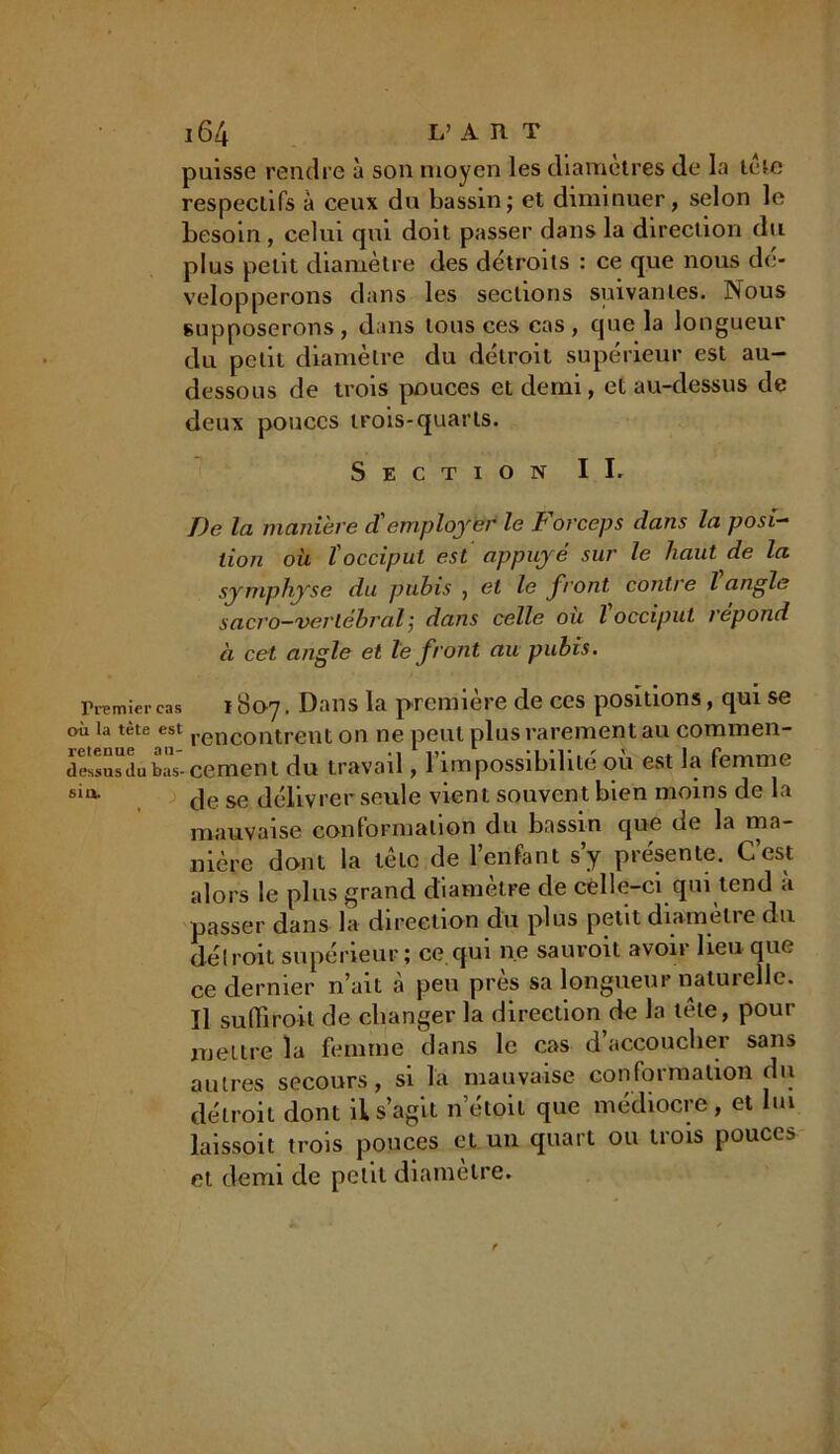 puisse rendre à son moyen les diamètres de la tète respectifs à ceux du bassin; et diminuer, selon le besoin , celui qui doit passer dans la direction du plus petit diamètre des détroits : ce que nous dé- velopperons dans les sections suivantes. Nous supposerons, dans tous ces cas, que la longueur du petit diamètre du détroit supérieur est au- dessous de trois pouces et demi, et au-dessus de deux pouces trois-quarts. Section II. De la manière cC employer le t or cep s dans la posi- tion où l'occiput est appuyé sur le haut de la symphyse du pubis , et le front contre l angle sacro—vertébral ; dans celle ou l occiput répond à cet angle et le front au pubis. Premier cas 1807. Dans la première de ces positions, qui se où la tète est rencontrent on ne peut plus rarement au commen- de'ssnsdu Wcement du travail, rien possibilité où est la femme sia de se délivrer seule vient souvent bien moins de la mauvaise conformation du bassin que de la ma- nière dont la tète de l’enfant s’y présente. C’est alors le plus grand diamètre de celle-ci qui tend a passer dans la direction du plus petit diametie du déirait supérieur ; ce qui ne sauroit avoir lieu que ce dernier n’ait à peu près sa longueur naturelle. Il suffirait de changer la direction de la tète, pour mettre la femme dans le cas d’accoucher sans autres secours, si la mauvaise conformation du détroit dont il s’agit netoit que médiocre, et lui laissoit trois pouces et un quart ou trois pouces et demi de petit diamètre.