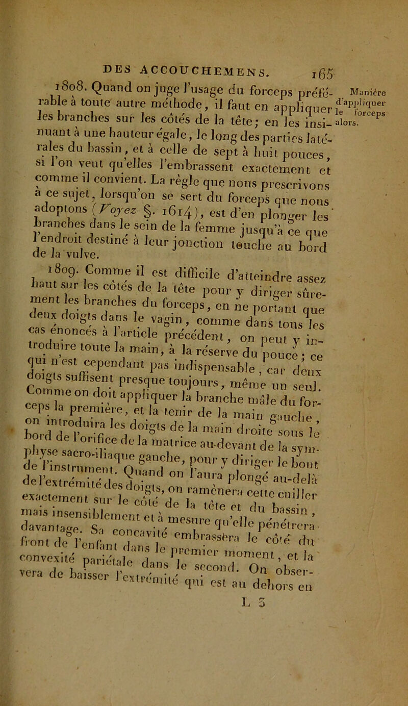 DES AC COU CHEM EN S. jfâ 1808. Quand on juge l’usage du forceps pre'fé- Manière rnblea toute autre méthode, il faut en aDn]iauendapjrliquei' les branches sur les côtes de la tête; en lis msi- aïor.°rceps nuant à une hauteur égale, Je long des parties laté- rales du bassin, et à celle de sept à huit pouces si Ion veut quelles l’embrassent exactement et comme d convient. La règle que nous prescrivons a ce sujet lorsqu on se sert du forceps que nous adoptons (Foyez §. .6,4), esl d’eJp]o\ J /cs tranches dans le sein de la femme jusqu’à ce que 1 endroit destine a leur jonction teuche au bord de la vulve. 1809. Comme il est difficile d’atteindre assez Lam r « «les de la tête pour y diriger sûre- ment les branches du forceps, en L portn. que deux doigts dans le vagin, comme dans tous les as énoncés a 1article précédent, on peut y in- troduire toute la main, à la réserve du pouce • ce qui,, est cependant pas indispensable , car deux doigts suffisent presque toujours, même un seul ceTZZ' n “pplTer '-a brar,che -i» rô■ ceps Ja première, et la tenir de la main Cdde°f U' r IeS,drSlS de Ia ,M'n «di oite sous lé hy et r°„nnr de la mal™e “«-devant de la sy,m de Vin r, me, ' O S‘t*' f.0'' * diri8« «e bout del’exS ésti..; o°:‘ la'a P’ms6 au~delà exactement sur le , 7/?*” Tl™11 front dé’l’énlanuhm !  <’mbrass,'r’1 le «te' du convexité purîdi’nle’’claiis ’s’roon’cl°nè^1 ^ vera de baisser l’extrémité qui es, au ddi^en