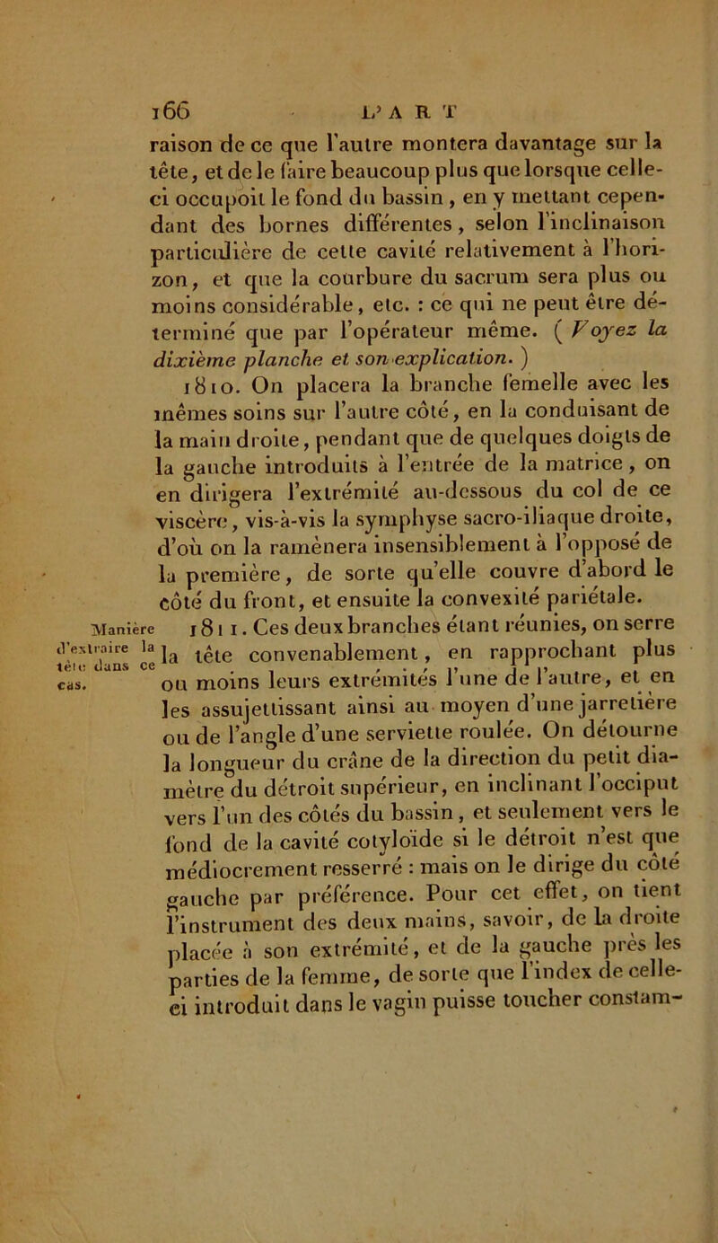 raison de ce que l'autre montera davantage sur la tête, et de le Caire beaucoup plus que lorsque celle- ci occupoil le fond du bassin , en y mettant cepen- dant des bornes différentes, selon l'inclinaison particulière de celle cavité relativement à l’hori- zon, et que la courbure du sacrum sera plus ou moins considérable, etc. : ce qui ne peut être dé- terminé que par l’opérateur même. ( Voyez la dixième planche et son explication. ) j8io. On placera la branche femelle avec les mêmes soins sur l’autre côté, en la conduisant de la main droite, pendant que de quelques doigts de la gauche introduits à l’entrée de la matrice , on en dirigera l’extrémité au-dessous du col de ce viscère, vis-à-vis la symphyse sacro-iliaque droite, d’où on la ramènera insensiblement à 1 oppose de la première, de sorte quelle couvre d’abord le côté du front, et ensuite la convexité pariétale. Manière j8i i. Ces deux branches étant réunies, on serre tVexiraire la ja t*te convenablemcnt, en rapprochant plus cas. ou moins leurs extrémités 1 une de 1 autre, et en les assujettissant ainsi au moyen d’une jarretière ou de l’angle d’une serviette roulée. On détourne la longueur du crâne de la direction du petit dia- mètre du détroit supérieur, en inclinant l’occiput vers l’un des côtés du bassin , et seulement vers le fond de la cavité cotyloïde si le détroit n’est que médiocrement resserré : mais on le dirige du côté gauche par préférence. Pour cet effet, on tient l’instrument des deux mains, savoir, de la droite placée à son extrémité, et de la gauche près les parties de la femme, de sorte que l’index de celle- ci introduit dans le vagin puisse toucher constam-