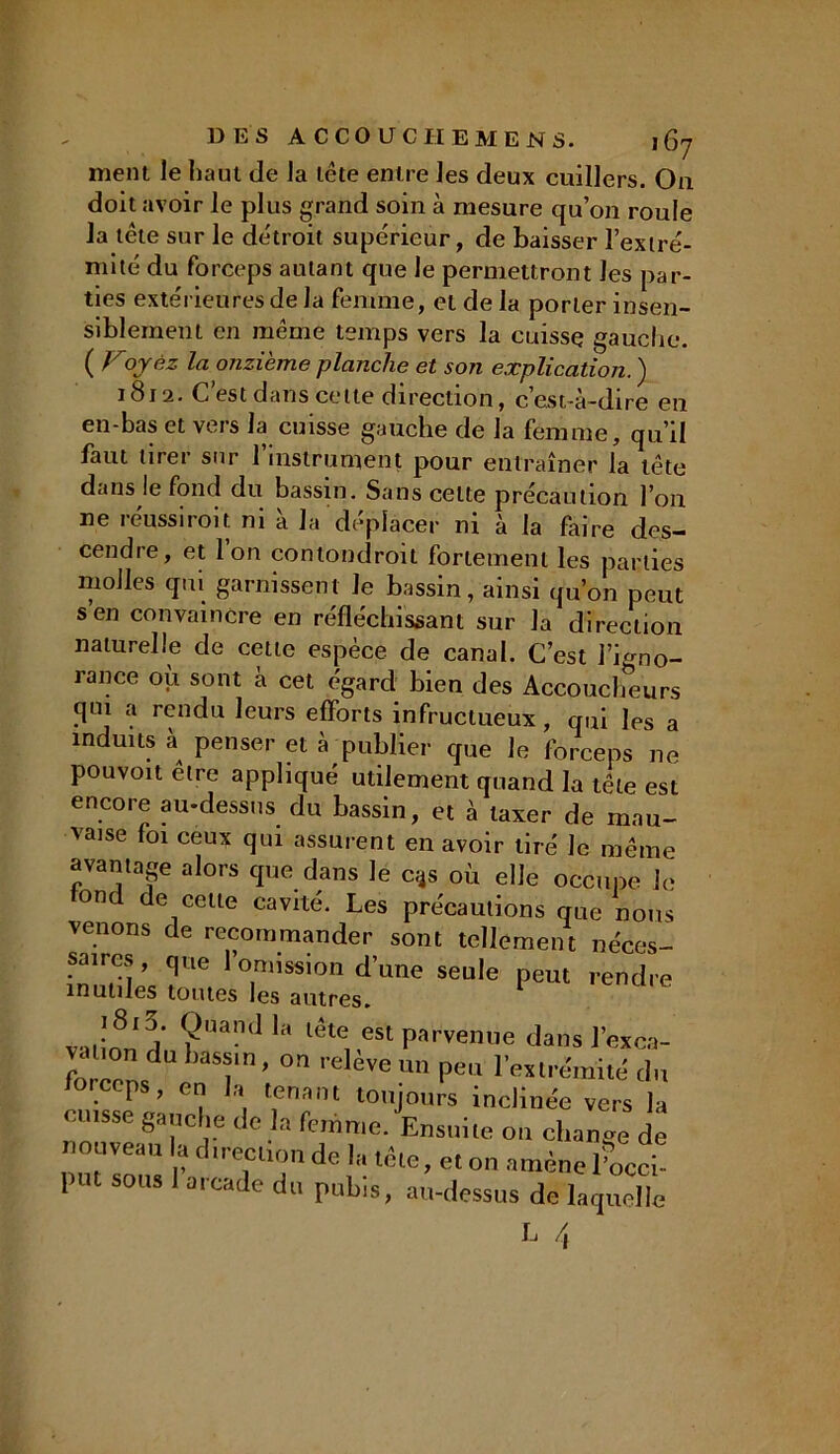 ment le haut de la tête entre les deux cuillers. On doit avoir le plus grand soin à mesure qu’on roule la tête sur le détroit supérieur, de baisser l’extré- mité du forceps autant que le permettront les par- ties extérieures de la femme, et de la porter insen- siblement en meme temps vers la cuisse gauche. ( V1oyez la onzième planche et son explication. ) 1812. C’est dans cette direction, c’est-à-dire en en-bas et vers la cuisse gauche de la femme, qu’il faut tirer sur 1 instrument pour entraîner la tête dans le fond du bassin. Sans celte précaution l’on ne réussiroit ni à la déplacer ni à la faire des- cendre, et Ion contondroit fortement les parties molles qui garnissent Je bassin, ainsi qu’on peut s en convaincre en réfléchissant sur la direction naturelle de cette espèce de canal. C’est l’igno- rance où sont à cet égard bien des Accoucheurs qm a rendu leurs efforts infructueux, qui les a induits à penser et à publier que le forceps ne pouvoit elre appliqué utilement quand la tête est encore au-dessus du bassin, et à taxer de mau- vaise foi ceux qui assurent en avoir tiré Je même avantage alors que dans le c;4s où elle occupe Je on de cette cavité. Les précautions que nous venons de recommander sont tellement néces- saires, que l’omission d’une seule peut rendre inutiles toutes les autres. vatinri rt* ?Uand ^ lête. «t parvenue dans l’exca- VcUion du bassin, on relève un peu l’extrémité du forceps, en la tenant toujours inclinée vers la cuisse gauche de la femme. Ensuite 011 change de nouveau la direction de la tête, et on amène l’occi- P S0US a,Cade dl1 Pub‘s> au-dessus de laquelle L A