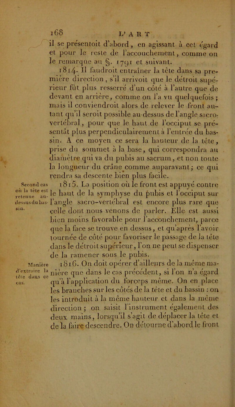 il se présentent d’;iborrl, en agissant à ccl égard et pour le reste de l’accouchement, comme on le remarque au 1791 et suivant. r 814-* Il faudroit entraîner la télé dans sa pre- mière direction, s’il arrivoit que le détroit supé- rieur fût plus resserré d’un côté à l’autre que de devant en arrière, comme on l’a vu quelquefois ; mais il conviendroit alors de relever le front au- tant qu’il seroit possible au-dessus de l’angle sacro- vertébral, pour que le haut de l’occiput se pré- sentât plus perpendiculairement à l’entrée du bas- sin. A ce moyen ce sera la hauteur de la tête, prise du sommet à la base, qui correspondra au diamètre qui va du pubis au sacrum, et non toute la longueur du crâne comme auparavant; ce qui rendra sa descente bien plus facile. Second cas \ 8i5. La position où le front est appuyé contre retenuetCan- ^iaut symphyse du pubis et l’occiput sur dessusdubas l’angle sacro-vertébral est encore plus rare que celle dont nous venons de parler. Elle est aussi bien moins favorable pour l’accouchement, parce que la face se trouve en dessus, et qu’après l’avoir tournée de côté pour favoriser le passage de la tète dans le détroit supérieur, l’on ne peut se dispenser de la ramener sous le pubis. Manière 1S16. On doit opérer d’ailleurs de la même ma- f'V*lda's lln™ve 1UC (^ans Ie cas précédent, si l’on n’a égard cas. J qu’à l’application du forceps même. On en place les branches sur les côtés de la tète et du bassin : on les introduit à la même hauteur et dans la même direction ; on saisit l’instrument également des deux mains, lorsqu’il s'agit de déplacer la tête et de la faire descendre, On détourne d’abord le front