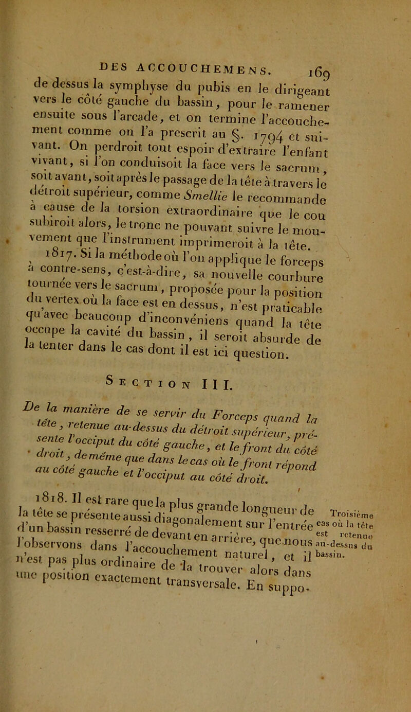 de dessus la symphyse du pubis en Je dirigeant vers Je cote gauche du bassin, pour Je ramener ensuite sous l’arcade, et on termine l’accouche- ment comme on l’a prescrit au §. et sup_ vaut. On perdroit tout espoir d’extraire l’enfant vivant, si J on conduisoit la face vers Je sacrum soit ayant, soit après le passage de la tête à travers lé détroit supérieur, comme Smellie le recommande a cause delà torsion extraordinaire que le cou subirent alors. Je tronc ne pouvant suivre Je mou- vement que 1 instrument imprimerait à la tête. , 1°I7‘ Sl la méthode où l’on applique le forceps contre-sens, c’est-à-dire, sa nouvelle courbure tou. nee vers le sacrum, proposée pour la position duveitex ou la face est en dessus, n’est praticable quavec eau cou p d inconvéniens quand la tête occupe la cavrté du bassin , il seroit absurde de la tenter dans le cas dont il est ici question. Section III. °‘JZ mZiire ^ f Senir a FomP* <t“nnd la lete retenue au-dessus du détroit supérieur nrc- sente loccput du coté gauche, et le front du 7té dtou de meme que dans le cas où le front répond nu cote gauche et l'occiput au côté droit. ' la tête S prdsett'teaussbd!f** Sra,K,e longueur de J observons dans l’acconeb^  Jei e, quemous au-dessus n est pas plus ordinaire ri*» *1., , . * u une position exactement transversale: En'àuppo-