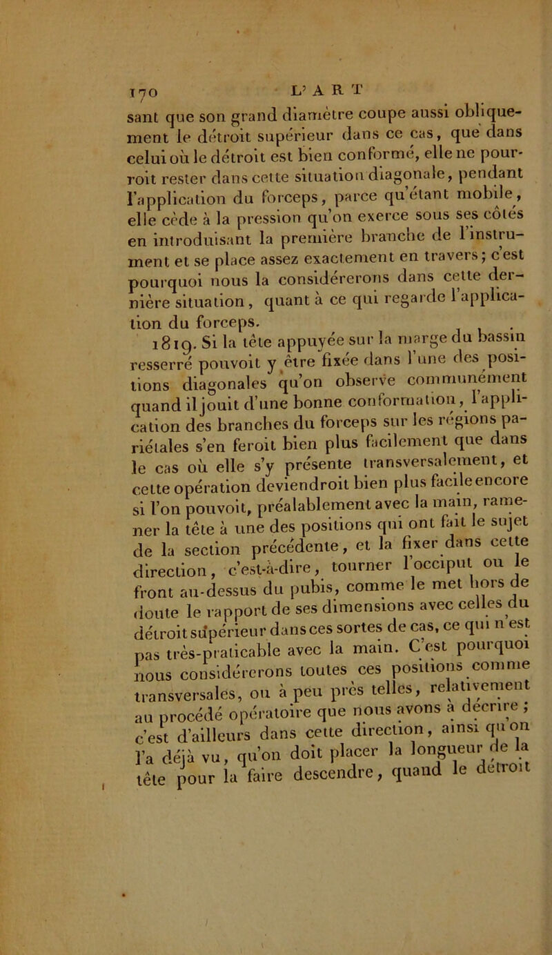 sant que son grand diamètre coupe aussi oblique- ment le détroit supérieur dans ce cas, que dans celui où le détroit est bien conforme, elle ne poui- roit rester dans cette situation diagonale, pendant l’application du forceps, parce quêtant mobile, elle cède à la pression qu’on exerce sous ses côtés en introduisant la première branche de 1 instru- ment et se place assez exactement en travers; cest pourquoi nous la considérerons dans cette der- nière situation, quant à ce qui regarde l’applica- tion du forceps. 1819. Si la tète appuyée sur la marge du bassin resserré pouvoit y être fixée dans 1 une des posi- tions diagonales qu’on observe communément quand il jouit d’une bonne cou forma lion, l’appli- cation des branches du forceps sur les régions pa- riétales s’en feroit bien plus facilement que dans le cas où elle s’y présente transversalement, et cette opération deviendroit bien plus facile encore si l’on pouvoit, préalablement avec la main rame- ner la tête à une des positions qui ont fait le sujet de la section précédente, et la fixer dans cette direction, c’est-à-dire, tourner 1 occiput ou e front au-dessus du pubis, comme le met hors de doute le rapport de ses dimensions avec celles du détroit sdpérieur dans ces sortes de cas, ce qui n est pas très-praticable avec la main. C’est pourquoi nous considérerons toutes ces positions comme transversales, ou à peu près telles, relativement au procédé opératoire que nous avons a décrire , c’est d’ailleurs dans cette direction, ainsi quon l’a déjà vu, qu’on doit placer la longueur de la tête pour la faire descendre, quand le détroit I