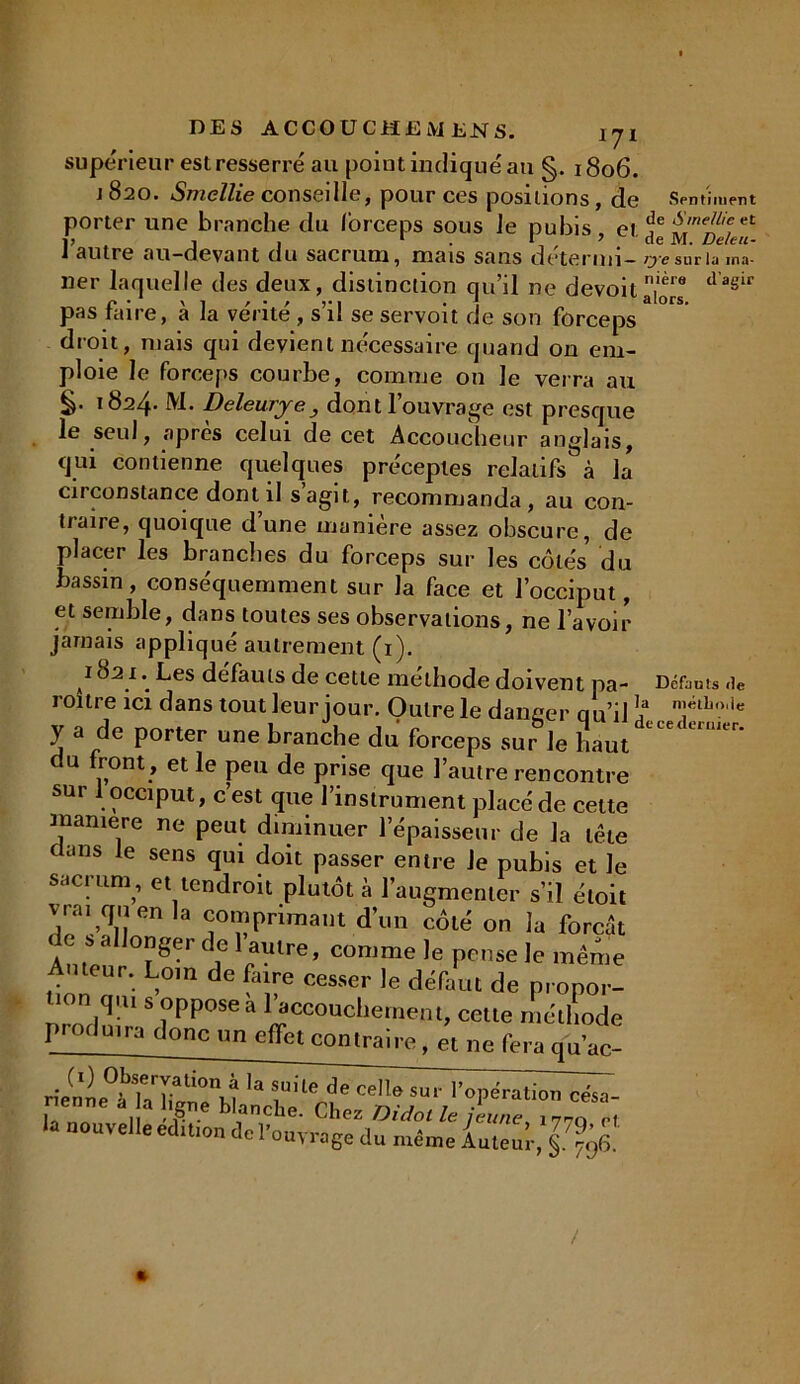 DES ÀCCOUC H £ M EN S* l'J X supérieur est resserré au point indiqué au §. 1806. j 820. Smellie conseille, pour ces positions, de Sentiment porter une branche du forceps sous Je pubis et Sme/heet I? j , 1 I * de M. De/eu- i autre au-devant du sacrum, mais sans détermi- rye sur la ina- ner laquelle des deux, distinction qu’il ne devoit^™ tla§ir pas faire, à la vérité , s’il se servoit de son forceps droit, mais qui devient nécessaire quand on em- ploie le forceps courbe, comme on le verra au 1824* M. Deleurje, dont l’ouvrage est presque le seul, apres celui de cet Accoucheur anglais, qui contienne quelques préceptes relatifs à la circonstance dont il s agit, recommanda, au con- ttaire, quoique dune manière assez obscure, de placer les branches du forceps sur les côtés du bassin, conséquemment sur la face et l’occiput, et semble, dans toutes ses observations, ne l’avoir jamais appliqué autrement (1). 1821. Les défauts de cette méthode doivent pa- Défaut .ie roitre ici dans tout leur jour. Outre le danger au’il !? Tlb?,ie y a de Porter une branche du forceps sur le haut du front , et le peu de prise que l’autre rencontre sur 1 occiput, c’est que l’instrument placé de celte maniéré ne peut diminuer l’épaisseur de la tête c ans e sens qui doit passer entre le pubis et le sacium , et tendroit plutôt à l’augmenter s’il éloit vrai qu en la comprimant d’un côté on la forcit de s allonger de 1 autre, comme le pense le même Auteur. Loin de faire cesser le défaut de propor- nrmlüir.S i^056à £“°“cliemenméll'ode piorluim donc nn effet contraire, et ne fera qu’ac- rieuLTllT^rH 'a i'lem ' me ''«Pération césa- enne a a igné blanche. Chez Didotle jeune, 177Q Pt la nouvelle édition de l'ouvrage du même Auteur, §.^96.
