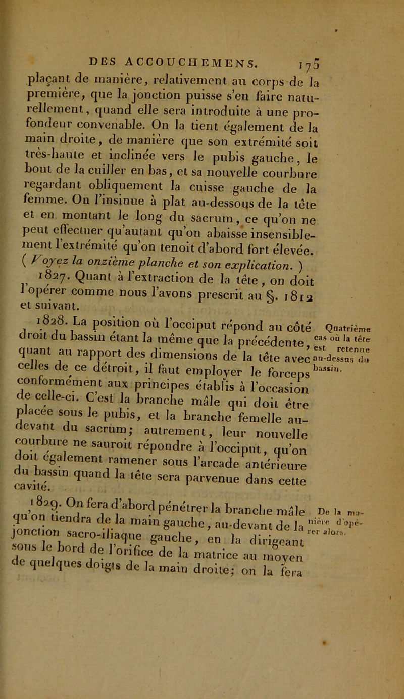 plaçant de manière, relativement au corps de la première, que la jonction puisse s’en faire natu- rellement, quand elle sera introduite à une pro- fondeur convenable. On la tient egalement de la main droite, de manière que son extrémité soit très-haute et inclinée vers le pubis gauche, le bout de la cuiller en bas, et sa nouvelle courbure regardant obliquement la cuisse gauche de la femme. On 1 insinue a plat au-dessous de la tète et en montant Je long du sacrum, ce qu’on ne peut effectuer qu autant qu’on abaisse insensible- ment 1 extrémité qu on tenoit d’abord fort élevée. ( l °J cz onzième planche et son explication. ) 1827. Quant à l’extraction de la tête , on doit 1 operer comme nous l’avons prescrit au Ç. 1813 et suivant. 1828. La position où l’occiput répond au côté Q-mUè™ chou du bassin étant la même que la précédente cas Ia iète quant au rapport des dimensions de la tête avec celles de ce détroit, il faut employer le forceps conformement aux principes établis à l’occasion de celle-ci. C est la branche mêle qui doit être placée sous le pubis, et la branche femelle au- revarit du sacrum; autrement, leur nouvelle courbure ne sauroit répondre à l’occiput, qu’on doit egalement ramener sous l’arcade antérieure u bassm quand la tête sera parvenue dans cette UdVlIÇ, n„. H °? fer? d, abord Pénétrer la brandie n: iVinrdo^entlra ' r a roa,n gauche, au-devant di jonction sacro-diaque gauche, en la dirige j 1S G, J°rc f ® ^ 0r^ce de la matrice au moi de quelques doigts de la main droite; on la f De la ma- nière d'opé- rer alor.s.