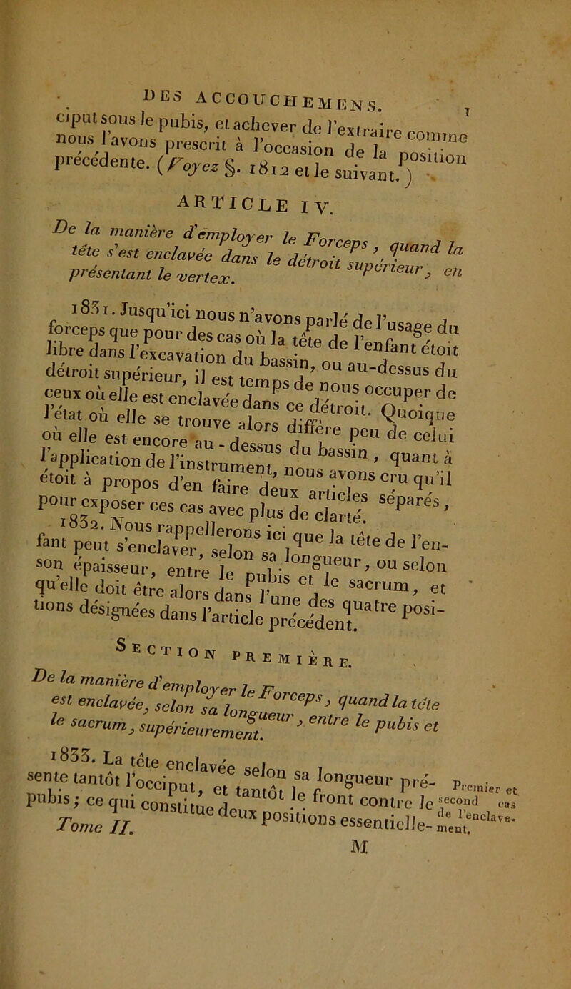 a c couche Mens. ciptusous le pubis, el achever de l'extrair» nous I avons p,-esc,il à l’occasion Tl précédente. (^§. ,8la article IV. De la manière d'employer le F'nmn tête s'est enclavée dans le détroit moéT^ ^ présentant le vertex. 1 lGUr> en 18ô i. Jusqu’ici nous n’avons parlé de l’usai A forceps que pour des cas où la tête de l'i J 8' ^ hbre dans l’excavation du bass n . f™*et0lt détroit supérieur il est ton, A ’ °U au^essus du ceux où elle es, enclavéedanfce dén oU^O 1^ ^ ietat ou elle se trouve alors difâ Quoique où elle est encore au -Vêts t ZsT * T 1 application de l’instrument „nnf ’ quanta etoit à propos d’en faire dVx artiZ’C’U 9 PO“83eîPNo,isCeS “’nV6C P'US de c,a«o- SePareS ’ fan, peu, swKfsZ’s» ^t’!'* létede,'en- son épaisseur, entre le pnlds oVl' ' ’ ° Selon qu elle doit être alors dan^ I’ ! i ® Sacrum> et * ‘■ons désignées dans l’article P°Si~ Section r r e m , i „ r De 1,1 manière d'emplorer le P est enclavée, selon sa la, ^J (IUandla tête fe M'°h « rSSo. La tête enclavée selon i sente tantôt l’occiput, « tantf,0nSuen'’ pré- P„mi< pubis ; ce qui constitua An 1 • • ^ 0nt co»tre le s.econd TW //. CUX P0SUl0,ls essentielle- ï£- M