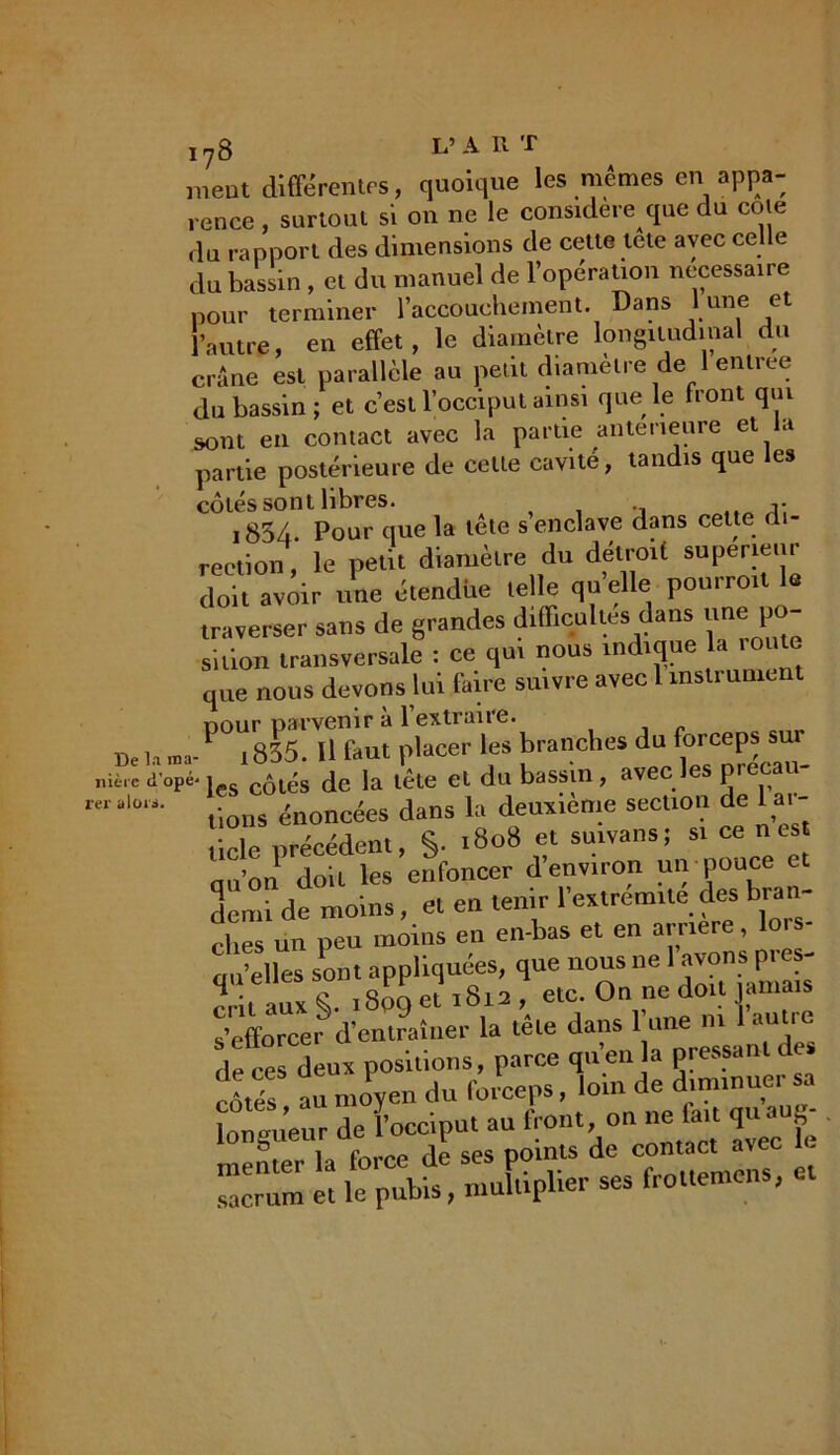 meut différentes, quoique les mêmes en appa- rence , surtout si on ne le considéré que du cote du rapport des dimensions de cette tete avec celle du bassin , et du manuel de l’opération necessaire pour terminer l’accouchement. Dans lune et l’autre, en effet, le diamètre longitudinal du crâne est parallèle au petit diamètre de 1 entree du bassin; et c’est l’occiput ainsi que le front qui sont en contact avec la partie anterieure et a partie postérieure de cette cavité, tandis que es cotes sont libres. 1854. Pour que la tele s enclave dans celte di- rection , le petit diamètre du détroit supérieur doit avoir une étendue telle quelle pourro.t le traverser sans de grandes difficultés dans «ne 1»- sition transversale : ce qui nous indique a unité que nous devons lui faire suivre avec 1 msti ument ne,POt8Œt pkceir'les*branches du forceps sur „iè.cd’opé-les côlés de la tète et du bassin, avec les precau- reral01i- dons énoncées dans la deuxième section de Ui- orécédent, S- 1808 et suivans; S1 ce n eSt qu’on doit les enfoncer d’environ un pouce et demi de moins, et en tenir l’extremne des bran- ches un peu moins en en-bas et en amer. £ tm’elles sont appliquées, que nous ne 1 avons pi es cril aux <5. 1809 et 1812 , etc. On ne doit jamais s’efforcer d'entraîner la tête dans 1 une m 1 antre de ces deux positions, parce quenla pressant d cêtés au moyen du forceps, loin de diminuer sa longueur de l’occiput au front on ne lait quaug- meiuer la force de ses points de contact avec sacrum et le pubis, multiplier ses frouemens,