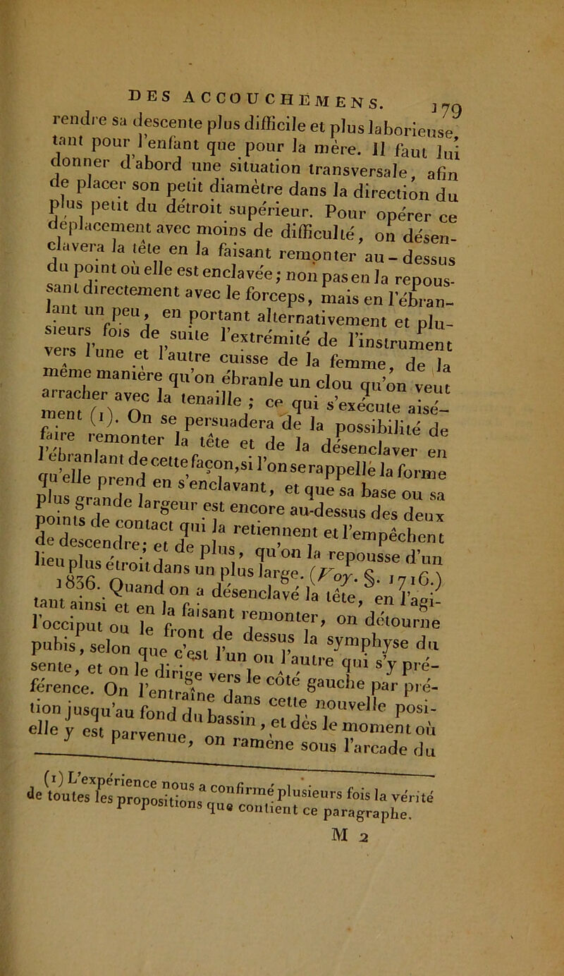 rendre sa descente plus difficile et plus laborieuse tant pour l’enfant que pour la mère. Il faut lui donner dabord une situation transversale, afin de placer son petit diamètre dans la direction du plus peut du détroit supérieur. Pour opérer ce déplacement avec moins de difficulté, on désen- clavera la te le en la faisant remonter au-dessus c u point ou elle est enclavée; non pas en la repous- lamfneCtement 3VeC le forcePs> mais e» l’éLn- fPeu’ en P0rtant alternativement et plu- f,,sulle de l'instrument ve,s lune et I autre cuisse de )a femme, de la meme manière qu on ébranle un clou qu’on veut arracher avec la tenaille • rP “ Ye“c ment fi\ * ce qm s execute aisé- f 0n se persuadera de la possibilité de W remonter la tête et de la deWW en qutllê prend6 en s' ?<în’Si 1’0nseraPPel|<= forme Plus grande 1.^a^“12^hSS0“ aefecendreTeTdTp!^6 * 1836. Quand on a désenclavé h Z enP ^ t fromX Tonr on’dk°:™ pubis, selon que c’est Ynnn^V “ SymPh^se du sente, et on le dirige vers le c,-,3”1'’6 T S J ré- férence. On lemrafne ,1 gauclle Par P'<> lion jusqu’au fond du bassin’ Z'T ’]°l'e,,e P05'' Æ?er;^