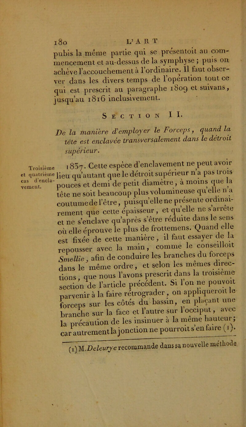 pubis la même partie qui se présentent au com- mencement et au-dessus de la symphyse ; puis on achève l’accouchement a 1 ordinaire^ Il faut obsci- ver dans les divers temps de l’operation tout ce qui est prescrit au paragraphe 1809 et suivans, jusqu’au 1816 inclusivement. Section II* De la manière d’employer le Forceps, quand la tête est enclavée transversalement dans le détroit supérieur. Troisième 1807* Cette espèce d’enclavement ne peut avoir et quatrième jjeu qu’autant que le détroit supérieur n a pas ti ois pouces et demi de petit diamètre, à moins que la tête ne soit beaucoup plus volumineuse qu elle n a coutume de l’être, puisqu’elle ne présente ordinai- rement que celte épaisseur, et qu elle ne s arrête et ne s’enclave qu’après s’être réduite dans le sens où elle éprouve le plus de frottemens. Quand eJ e est fixée de cette manière, il faut essayer de la repousser avec la main comme le conseilloit Smellie, afin de conduire les branches du foi ceps dans le même ordre, et selon les memes direc- tions que nous l’avons prescrit dans la troisième section de l’article précédent. Si l’on ne pouvoit parvenir à la faire rétrograder, on apphqneroit le forceps sur les côtés du bassin, en plaçant une branche sur la face et l’autre sur 1 occiput, avec la précaution de les insinuer à la meme hauteur ; car autrementlajonction ne pourrons en faire (■ )* (i)M.Deleuryerecommande danssanouvelle méthode