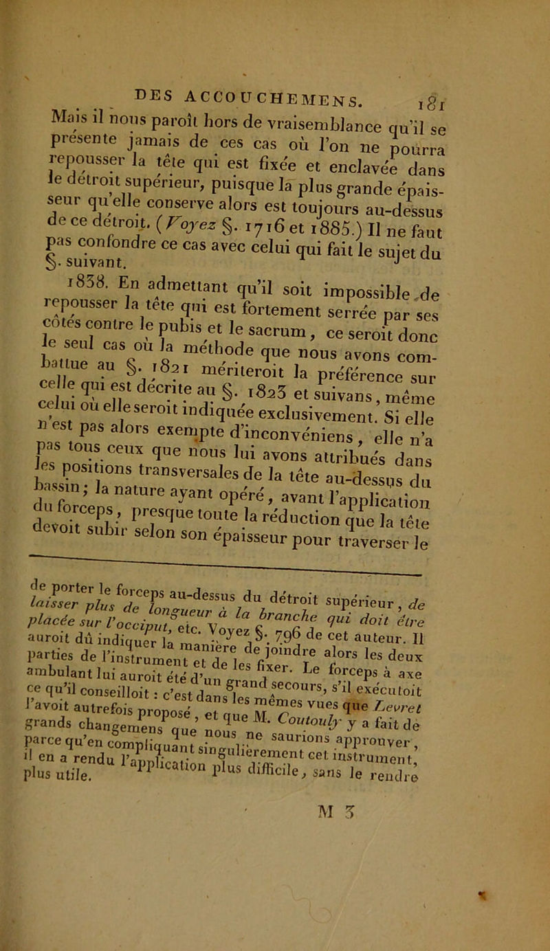 Mais il nons paroîl hors de vraisemblance qu’il se présente jamais de ces cas où l’on ne pourra repousser la tête qui est fixée et enclavée dans le détroit supérieur, puisque la plus grande épais- seur qu elle conserve alors est toujours au-dessus de ce détroit. (Vojkz §. i7,6et l885.) II ne faut pas confondre ce cas avec celui qui fait le sujet du 1838. En admettant qu’il soit impossible de lepousser la tete qui est fortement serrée par ses cotes contre le pub,s et le sacrum, ce serait donc batmlr^ « me'th.°de -1- ”ôus avons com- ue au §• 1821 menteroit la préférence sur celle q„, est décrite au §. t8a3 et s^ivan^même , ulou die serait indiquée exclusivement Si elle )i es pas alors esempte d’inconvéniens, elle n’a P' ous ceux que nous lui avons attribués dans tZTBS la tête au-dessus d nassm; la nature ayant onéré avant 1’ r • du forceps, presque devo.t subir selon son épaisseur pour Sel le h.lTptJTT a“-<,esss!d“ détroit supérieur de a u r oit dû indiquer lâ manl de Cet auteur- H parties de l’instrument et dTl/V a!°rs les deu^ ambulant lui auroit été d’un «r fiiXer' Le forcePs à axe ce qu’il conseilloit • c’est damS and ASecours’ s>l1 exécutait J’av°it autrefois propose’ et aue 7T f ^ grands changemens que’ nul M' Coi,toub' Y a fait de parce qu’en comnlîrr / • -,Pe saui'ions approuver i! en a rendu l’appUcation'3Get ilislrument» plus utile. 1 1 us tll/ïici,e; sans le rendre