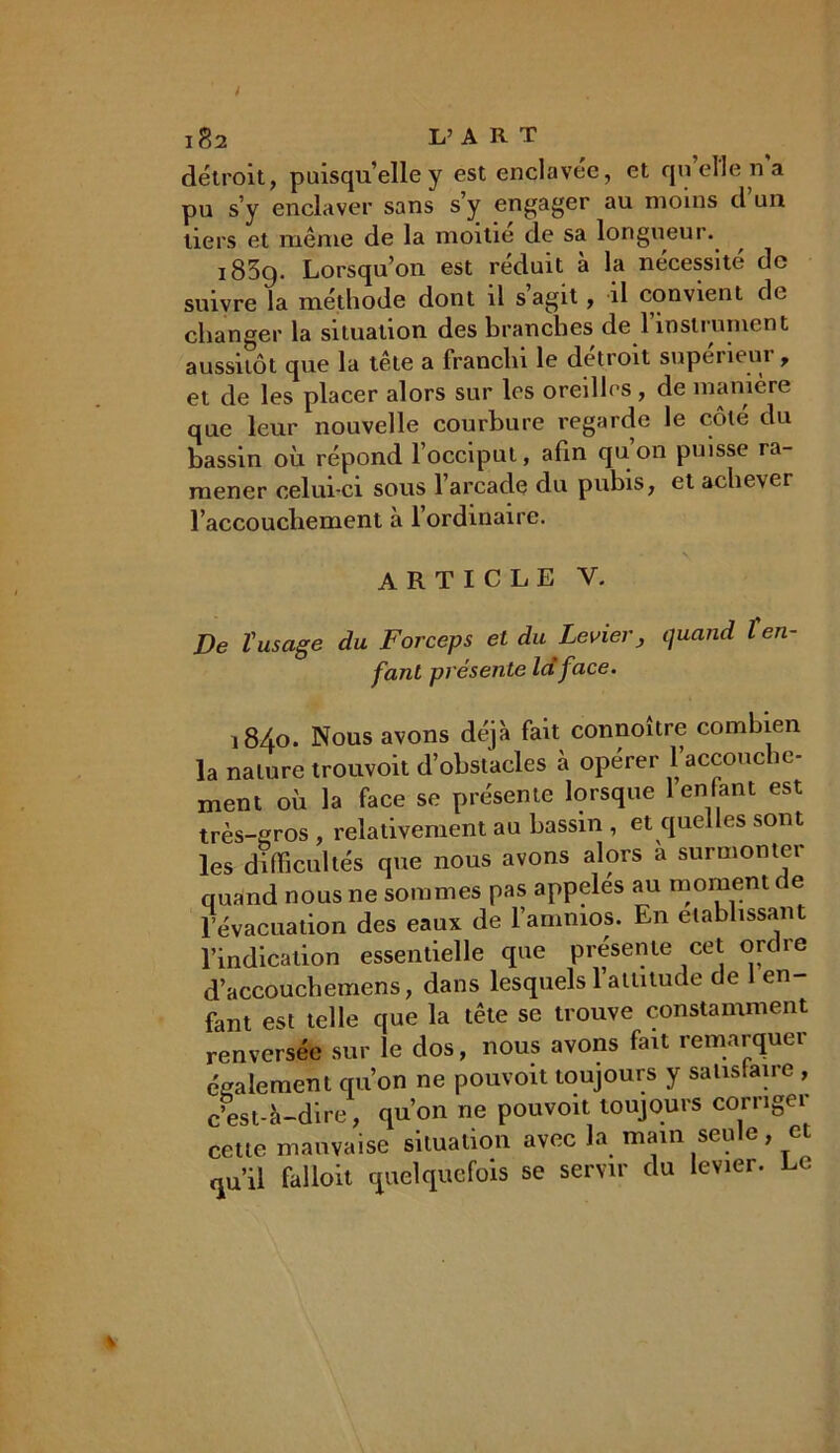 détroit, puisqu’elle y est enclavée, et quelle ri a pu s’y enclaver sans s’y engager au moins d un tiers et même de la moitié de sa longueur. 1839. Lorsqu’on est réduit à la nécessité de suivre la méthode dont il s agit, il convient de changer la situation des branches de l’instrument aussitôt que la tête a franchi le détroit supérieur, et de les placer alors sur les oreilles , de manière que leur nouvelle courbure regarde le côte du bassin où répond l’occiput, afin quon puisse ra- mener celui-ci sous l’arcade du pubis, et achever l’accouchement à l’ordinaire. * v ARTICLE Y. De l'usage du Forceps et du Levier, quand ten- fant présente la face. i8/fo. Nous avons déjà fait connoître combien la nature trouvoit d’obstacles à opérer l’accouche- ment où la face se présente lorsque 1 enfant est très-gros , relativement au bassin , et quelles sont les difficultés que nous avons alors à surmonter quand nous ne sommes pas appelés au moment de levacuation des eaux de 1 ammos. En établissant l’indication essentielle cpie présente cet ordie d’accouchemens, dans lesquels l’attitude de 1 en fant est telle que la tête se trouve constamment renversée sur le dos, nous avons fait remarquer également qu’on ne pouvoit toujours y satisfaire , c’est-à-dire, qu’on ne pouvoit toujours corriger cette mauvaise situation avec la main seule, et qu’il falloit quelquefois se servir du levier. Le