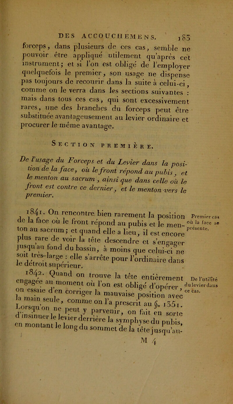 forceps, dans plusieurs de ces cas, semble ne pouvoir être appliqué utilement qu’après cet instrument; et si l’on est obligé de l’employer quelquefois le premier, son usage ne dispense pas toujours de recourir dans la suite à celui-ci comme on le verra dans les sections suivantes : mais dans tous ces cas, qui sont excessivement rares, une des branches du forceps peut être substituée avantageusement au levier ordinaire et procurer le même avantage. Section première. De VusaSe du Forceps et du Levier dans la posi- tion delà face, où le front répond au pubis, et e menton au sacrum , ainsi que dans celle où le front est contre ce dernier, et le menton vers le premier. 1841. On rencontre bien rarement la position cle la lace ou le front répond au pubis et le men- oi la face 5 ton au sacrum ; et quand elle a lieu, il est encore plus rare de voir la tête descendre et s’engager jusqu au fond du bassin, à moins que celui-ci ne lè dÀ'eS;, arSe-:-e ® sarrête Il0ur l’ordinaire dans le détroit supérieur. enéatde a,?mo,Cl ° l‘'°,Vve Ia the entièrement Derataiu ^ ^ • 1) 0menf- OU Ion est obligé d’opérer dulevierdai on essaie de» corriger la mauvaise p^sitioTZ’c U«n-riV COmme0nl’a Prescril s- -35t. Lorsqu on ne peut y parvenir, on fait en sorte en mônT™ kT1 trriè' e sJmPl*ysedn pubis, montant le long du sommet de la tête jusqu’au- ce cas.