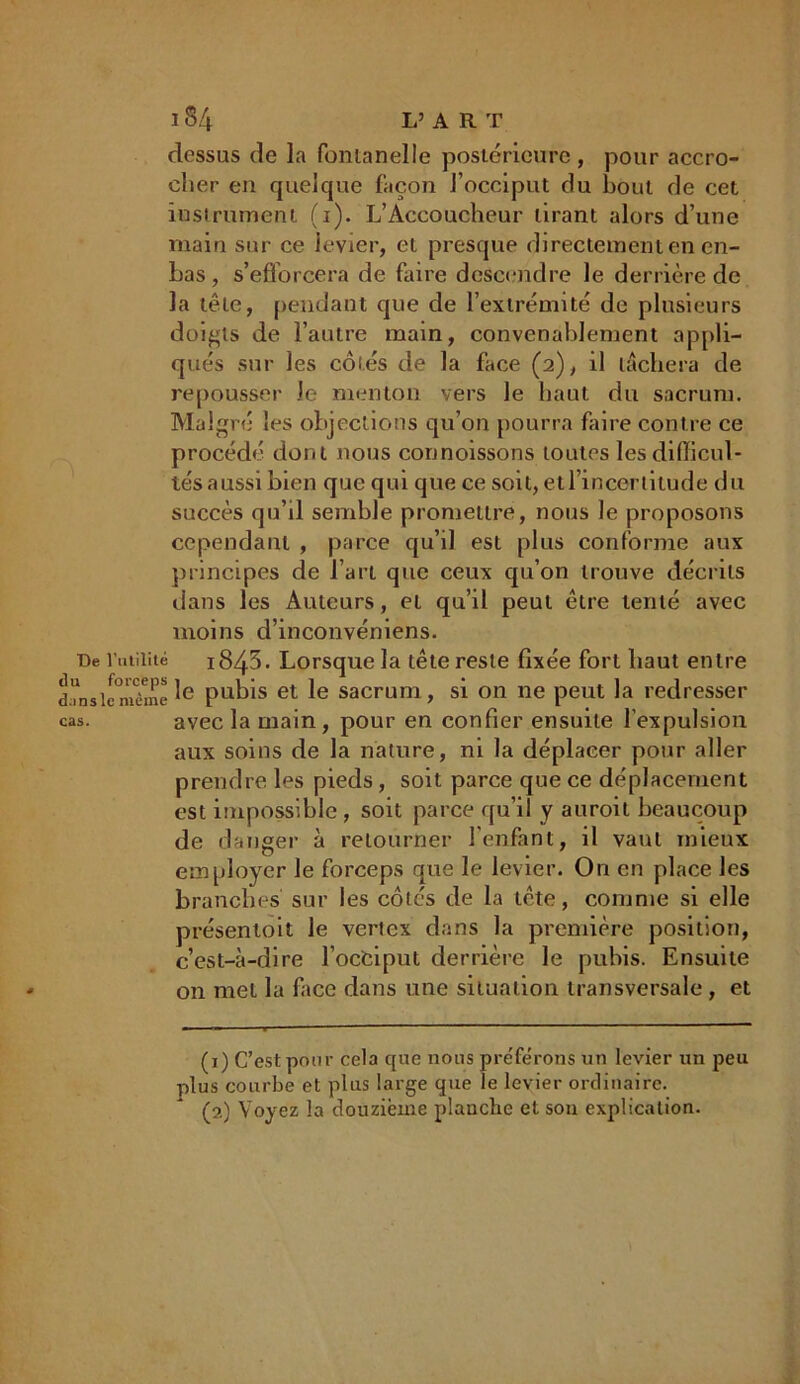 3 34 L’AR T dessus de la fontanelle postérieure, pour accro- cher en quelque façon l’occiput du bout de cet instrument (i). L’Accoucheur tirant alors d’une main sur ce levier, et presque directement en en- bas , s’efforcera de faire descendre le derrière de la tête, pendant que de l’extrémité de plusieurs doigts de l’autre main, convenablement appli- qués sur les côtés de la face (2), il lâchera de repousser le menton vers le haut du sacrum. Malgré les objections qu’on pourra faire contre ce procédé dont nous connoissons toutes les difficul- tés aussi bien que qui que ce soit, etl’incertitude du succès qu’il semble promettre, nous le proposons cependant , parce qu’il est plus conforme aux principes de l’art que ceux qu’on trouve décrits dans les Auteurs, et qu’il peut être tenté avec moins d’inconvéniens. De l’utilité i843. Lorsque la tête reste fixée fort haut entre d?nsiemèmeIe Pubis et le sacrum, si on ne peut la redresser cas. avec la main, pour en confier ensuite l’expulsion aux soins de la nature, ni la déplacer pour aller prendre les pieds, soit parce que ce déplacement est impossible , soit parce qu’il y auroit beaucoup de danger à retourner l'enfant, il vaut mieux employer le forceps que le levier. O11 en place les branches sur les côtés de la tête, comme si elle présenloit le vertex dans la première position, c’est-à-dire l’occiput derrière le pubis. Ensuite on met la face dans une situation transversale, et (1) C’est pour cela que nous préférons un levier un peu plus courbe et plus large que le levier ordinaire. (2) Voyez la douzième plauche et son explication.